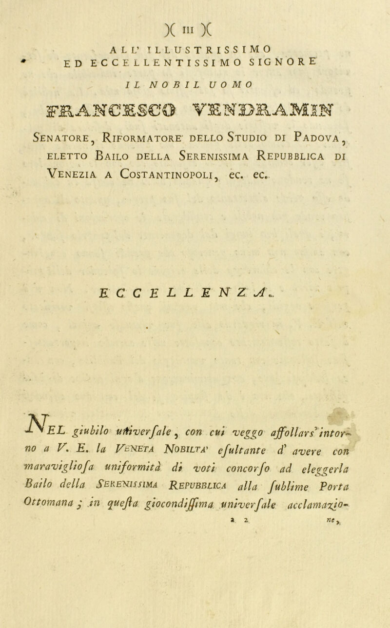 ALL’ illustrissimo ED ECCELLENTISSIMO SIGNORE IL N 0 B I L UOMO FIIAN€3SSC:0 V3SNI>B.AM5N Senatore, Riformatore' dello Studio di Padova, ELETTO Bailo della Serenissima Repubblica di Venezia a Costantinopoli, ec. ec. E C C E L L E N Z ■\T EL giubilo uììjverfale ^ con cui 'veggo affollarsi intor^ no a K E, la Vb'ì^eta Nobiltà^ efaitante avere con maraviglio fa uniformità di voti concorfo ad eleo-oreria Bailo della Serenissima Repubblica alla fublime Porta Ottomana j jn quefla giocondtffìma .univerfale acclamaxio- ne, a 2