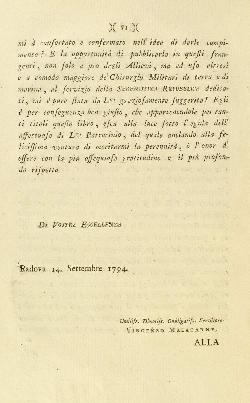 ini à conformato e confermato nell' idea di darle compi- mento ? E la opportunità di pubblicarla in quefti fran- genti , non folo a prò degli Allievi, ma ad ufo altresì e a comodo maggiore de Chirurghi Militari di terra e di martna , al fcruiTgo della Serenissima R,epvbblica dedica- ti ^ mi è pure fata da Lei gra%iofamente fuggeritaf Egli è per confcguenxa ben giufto ^ che appartenendole pertan- to titoli quefo libro , efca alla luce fotta /’ egida dell ajfettuofo di Lei Latrocinio , del quale anelando alla fe- licif[tma 'ventura di meritarmi la perennità o l onor d cffere con la pià offequiofa gratitudine e il pià profon^'- do rifpetto, ' Di Vostra Eccellenza ì^adova 14. Settembre 17^4.. Umtì'tfs, Divotlfs. Obblìgatlfs. Servitore' Vincenzo Malacarne.. ALLA