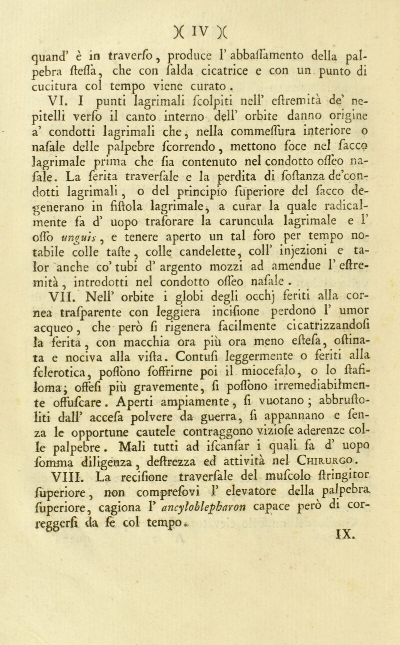 cjuand’ è in traverfo, produce F abbafFamento della pal- pebra fleflà, che con falda cicatrice e con un punto di cucitura col tempo viene curato . VI. I punti lagrimali fcolpiti nelF eftremità de' nc- pitelli verfo il canto interno dell’ orbite danno origine a’ condotti lagrimali che, nella commeffura interiore o nafale delle palpebre feorrendo, mettono foce nel facco lagrimale prima che fia contenuto nel condotto ofleo na- fale. La ferita traverfale e la perdita di foflanza de’con- dotti lagrimali, o del principio fuperiore del facco de- generano in fittola lagrimale 5 a curar la quale radical- mente fa d’ uopo traforare la caruncula lagrimale e F offo anguis, e tenere aperto un tal foro per tempo no- tabile colle tatte, colle candelette^ colF injezioni e ta- lor anche co’ tubi d’ argento mozzi ad amendue F ettre- mità, introdotti nel condotto ott'eo nafale . VII. NelF orbite i globi degli occhj feriti alla cor- nea trafparente con leggiera incifione perdono F umor acqueo, che però fi rigenera facilmente cicatrizzandoli la ferita, con macchia ora piu ora meno ettefa, ottina- ta e nociva alla villa. Contufi leggermente o feriti alla fclerotica, poflbno fofFrirne poi il miocefalo, o lo ttafi- loma; olfefi più gravemente, fi poflbno irremediabilmen- te olfufeare. Aperti ampiamente, fi vuotano ; abbrutto- liti dall’ accefa polvere da guerra, fi appannano e fen- za le opportune cautele contraggono viziofe aderenze col- le palpebre. Mali tutti ad ifeanfar i quali fa d’ uopo ibmma diligenza, deftrezza ed attività nel Chirurgo . Vili. La recifione traverfale del mufcolo ttringitor fuperiore, non comprefbvi F elevatore della palpebra fuperiore, cagiona F ancyloble^hitron capace però di cor- reggerli da k col tempo., IX.