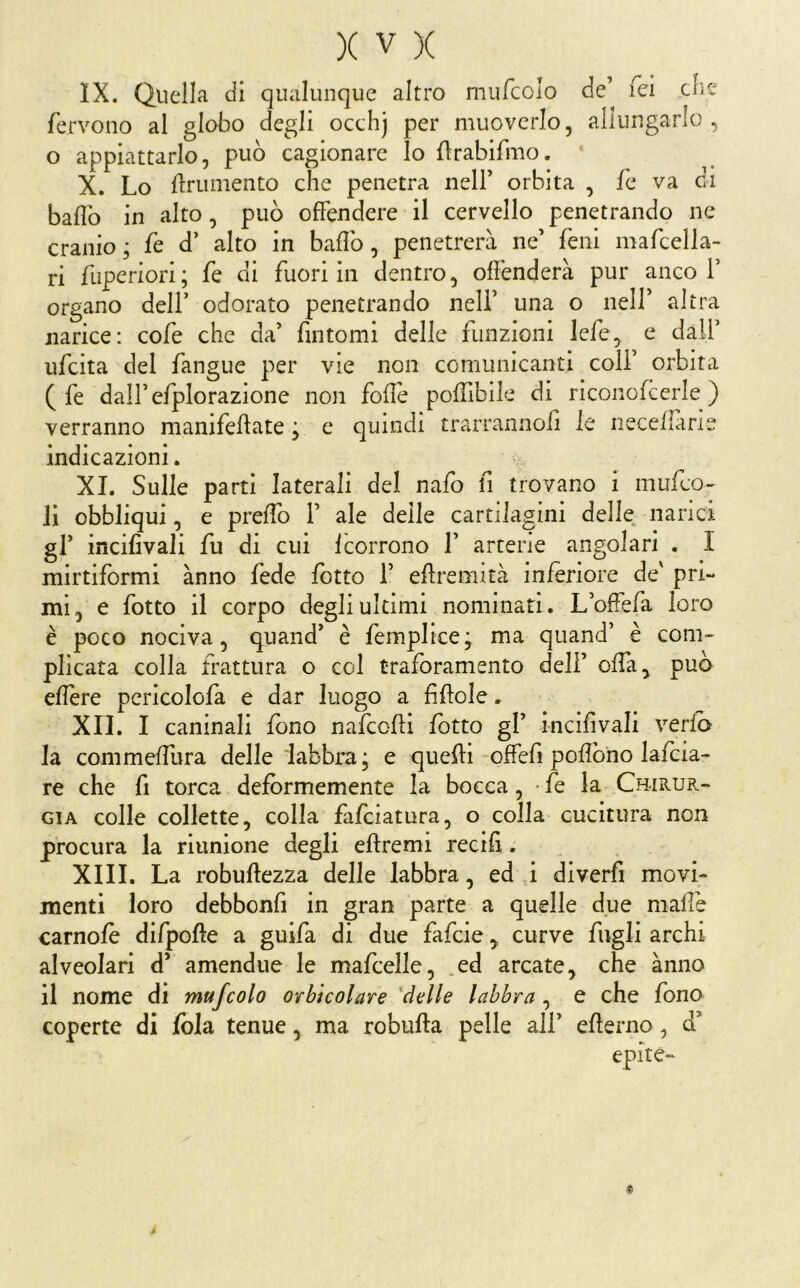 IX. Quella di qualunque altro mufcclo de’ fei tlìe fervono al globo degli occhj per muoverlo, allungarlo, o appiattarlo, può cagionare lo flrabifmo. X. Lo finimento che penetra nell’ orbita , fe va ci bailo in alto, può offendere il cervello penetrando ne cranio ; fe d’ alto in bailo, penetrerà ne’ feni mafcella- ri fuperiori; fe di fuori in dentro, offenderà pur anco!’ organo dell’ odorato penetrando nell’ una o nell’ altra narice: cofe che da’ fintomi delle funzioni lefe^ e dall’ ufcita del fangue per vie non comunicanti coli’ orbita ( fe dall’efplorazione non foilè poiTibile di riconofcerle ) verranno manifeilate ; e quindi trarrannoii le neceilane indicazioni. XI. Sulle parti laterali del nafo fi trovano i mufco- li obbliqui, e preifo 1’ ale delle cartilagini delle narici gl’ incifivali fu di cui icorrono 1’ arterie angolari . I mirtiformi ànno fede lotto 1’ eilremità inferiore de' pri- mi, e fotto il corpo degli ultimi nominati. L’offefa loro è poco nociva, quand’ è femplice; ma quand’ è com- plicata colla frattura o col traforamento deli’ offa, può eilère pericolofa e dar luogo a fìiiole. XII. I caninali fono nafcoiii lotto gl’ incifivali verib la commeifura delle labbra; e quelli offefi pofiòno lalcia- re che fi torca defórmemente la bocca, • fe la Chirur- gia colle collette, colla fafciatura, o colla cucitura non procura la riunione degli eilremi recifi. XIII. La robullezza delle labbra, ed ,i diverfi movi- menti loro debbonfi in gran parte a quelle due malfe camole difpolle a guifa di due fafcie, curve fugli archi alveolari d’ amendue le mafcelle, .ed arcate, che ànno il nome di mufcolo orbìcolare 'delle labbra , e che fono coperte di lòia tenue, ma robuila pelle all’ elierno, d’