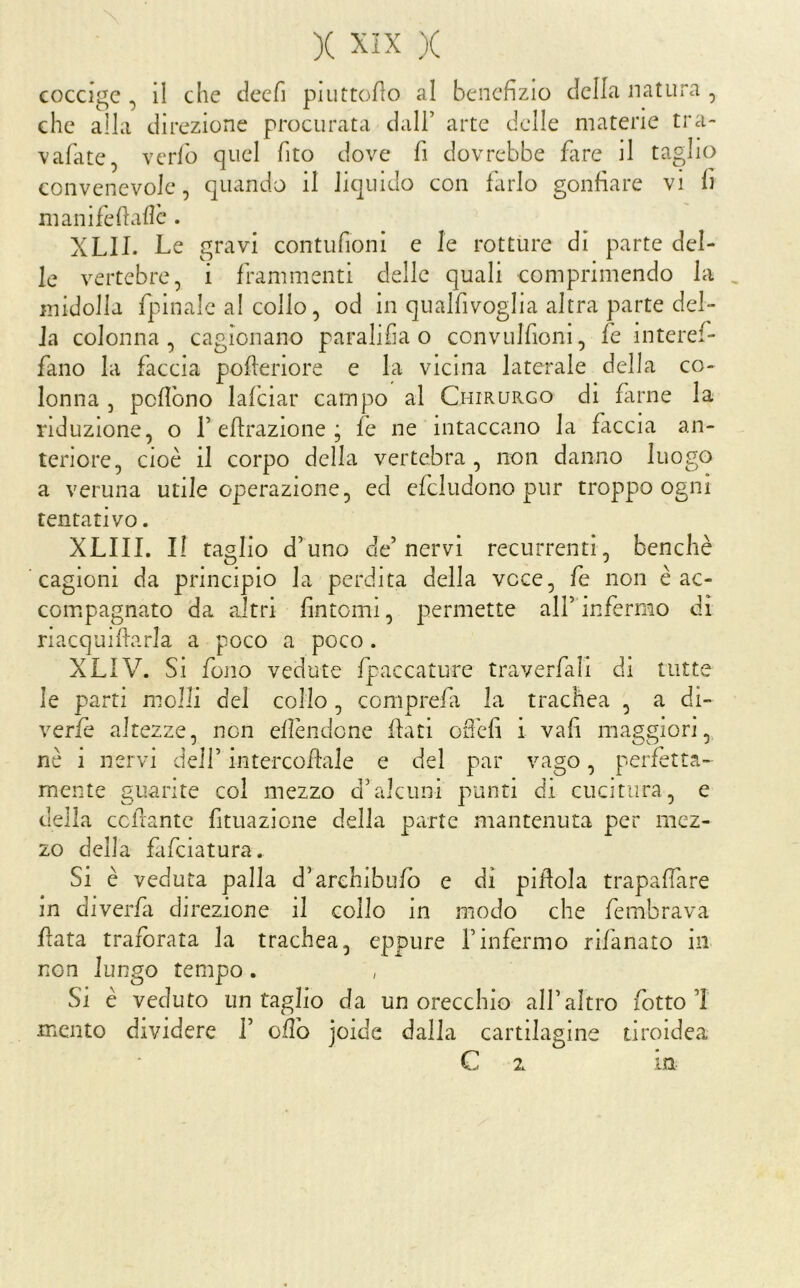 coccige , il che cleefi piuttoflo al benefizio della natura , che alla direzione procurata dall’ arte delle materie tra- vafate, vcrlb quel fito dove fi dovrebbe fare il taglio convenevole, quando il liquido con farlo gonfiare vi li manifefiafic . XLII. Le gravi contufioni e le rotture di parte del- le vertebre, i frammenti delle quali comprimendo la midolla fpinalc al collo, od in qualfivoglia altra parte del- la colonna, cagionano paralifia o convulfioni, fe interef- fano la faccia pofieriore e la vicina laterale della co- lonna , pcfibno lafciar campo al Chirurgo di fiirne la riduzione, o L efirazione ; fe ne intaccano la faccia an- teriore, cioè il corpo della vertebra , non danno luogo a veruna utile operazione, ed efcludono pur troppo ogni tentativo. XLIII. Il taglio d’uno de’nervi recurrenti, benché cagioni da principio la perdita della voce, fe non è ac- compagnato da altri fintomi, permette all’infermo di riacquifiarla a poco a poco. XLIV. Si fono vedute fpaccature traverfali di tutte le parti molli del collo, coniprefi la trachea , a di- verfè altezze, non ellèndone fiati ofiefi i vafi maggiori, nè i nervi dell’ intercofiale e del par vago, perfetta- mente guarite col mezzo d’alcuni punti di cucitura, e della ccfiantc fituazione della parte mantenuta per mez- zo della fafeiatura. Si è veduta palla d’archibufb e di pillola trapafiare in diverfa direzione il collo in modo che fembrava fiata traibrata la trachea, eppure l’infermo rifanato in non lungo tempo. Si è veduto un taglio da un orecchio all’aìtro fotto’l mento dividere 1’ ofib joide dalla cartilagine tiroidea C 2 la