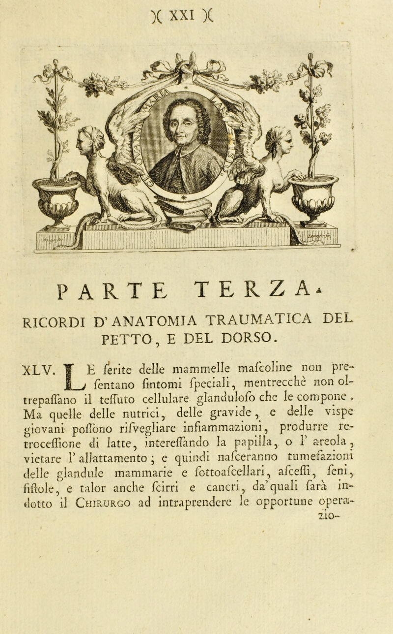 PARTE TERZA^ RICORDI D’ANATOMIA TRAUMATICA DEL PETTO, E DEL DORSO. XLV. ¥ E ferite delle mammelle mafcoline non pre- J ; Tentano fmtomi fpcciali, mentrecchè non ol- trepaffano il tefTuto cellulare glannulofo che le compone . Ma quelle delle nutrici, delle gravide e delle vispe giovani poliòno riTvegliare infiammazioni, produrre re- trcceffione di latte, interelTando la papilla, o Y areola , vietare Y allattamento ; e quindi nafceranno tumefazioni delle glandule mammarie e fottoafcellari, afceffi, fieni, fifiole, e talor anche (cirri e cancri, da’quali farà in- dotto il Chir.urgo ad intraprendere le opportune opera- zio-