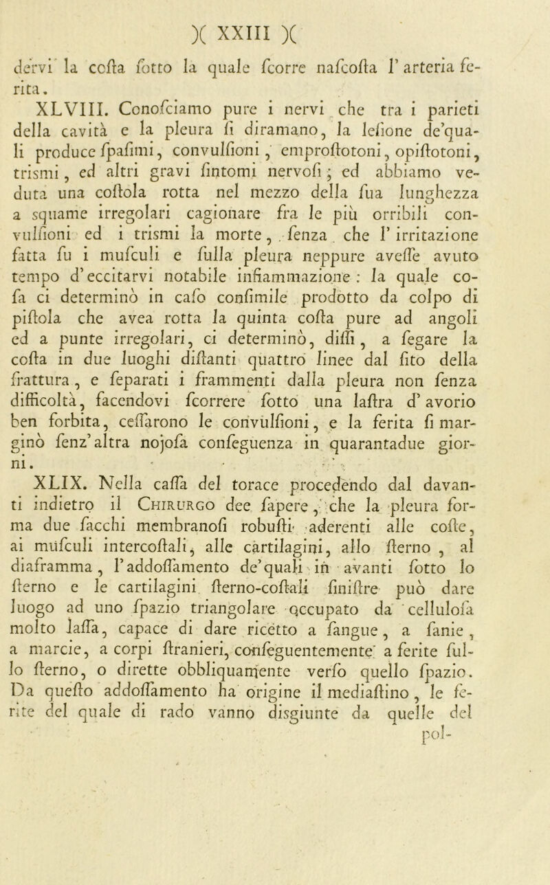 dervi la ccfla Tetto la quale feorre naTcolla T arteria Te- nta. XLVIII. ConoTciamo pure i nervi che tra i parieti della cavità e la pleura Tt diramano, la leTione de qua- li produce TpaTimi, convulfioni, emproftotoni, opiftotoni, trismi 5 ed altri gravi Tintomi nervoTi ; ed abbiamo ve- duta una cortola rotta nel mezzo della Tua lunghezza a squame irregolari cagionare Tra le più orribili con- vulTioni ed i trismi la morteTenza che l’irritazione Tatta Tu i muTculi e Tulla pleura neppure averte avuto tempo d’eccitarvi notabile infiaminazione : la quale co- rta ci determinò in caTo conTimile prodotto da colpo di pirtola che avea rotta la quinta corta pure ad angoli ed a punte irregolari, ci determinò, dilli, a Tegare la corta in due luoghi dirtanti quattro linee dal Tito della Trattura , e Teparati i Trammenti dalla pleura non Tenza difficoltà, Tacendovi Tcorrere folto una lartra d’avorio ben forbita, ccflàrono le coriviilTioni, e la Terita fi mar- ginò Tenz’altra nojola conleguenza in quarantadue gior- ni. XLIX, Nella calla del tor ace procedendo dal davan- ti indietro il Chirurgo dee Tapere, .che la pleura Tor- ma due Tacchi mcmbranoTi roburti- aderenti alle corte, ai muTculi intercortali^ alle cartilagini, allo rterno , al diaframma, Faddoflàmento de’quali ih avanti Tetto lo rterno e le cartilagini rterno-cortali Tinirtre può dare luogo ad uno Tpazio triangolare occupato da celluIoTa molto Jalfa, capace di dare ricetto a Tangue, a Tanie , a marcie, a corpi rtranieri, conleguentemente' a ferite Tul- io rterno, o dirette obbliquarnente verlo quello Tpazio. Da quello addortamento ha origine il mediartino, le fe- rite del quale di rado vanno disgiunte da quelle del poi-