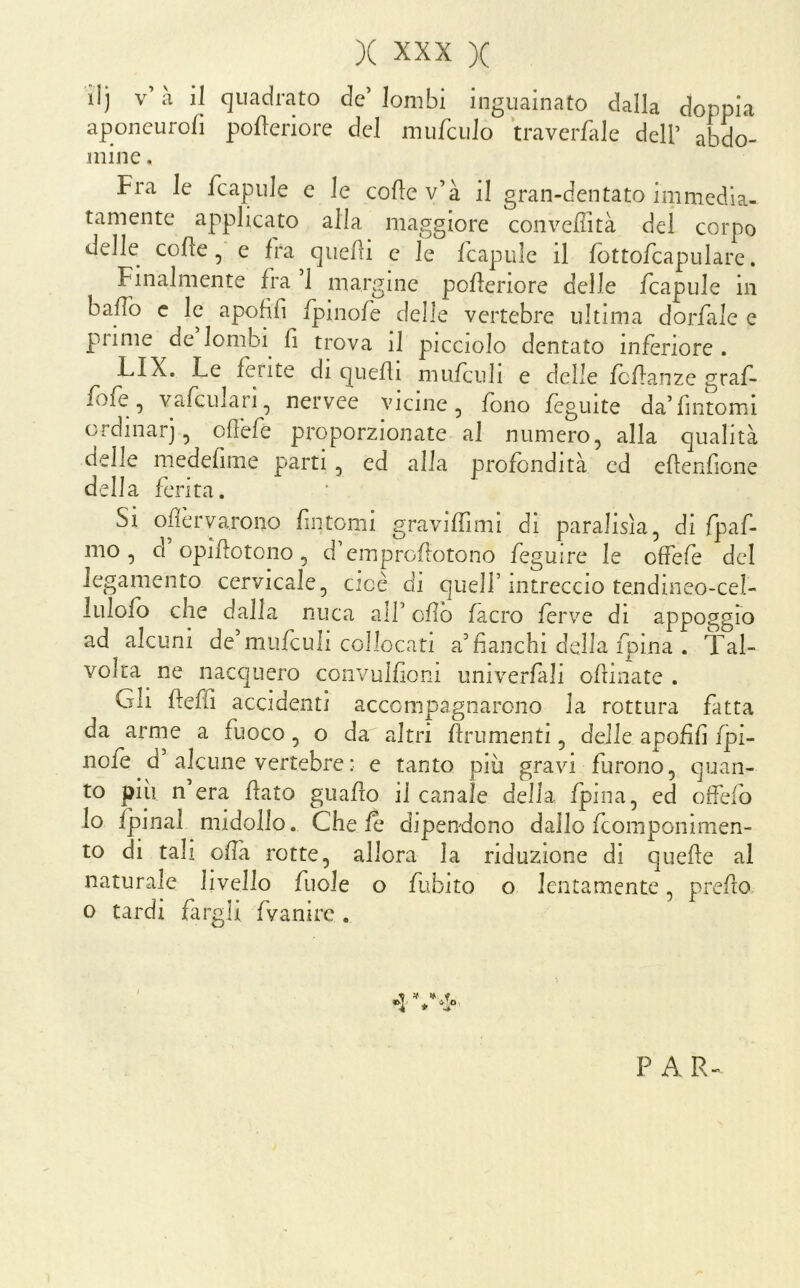 lij v’ à il quadrato de lombi inguainato dalla doppia aponcuroli polleriore del mufculo travcrfale dell’ abdo- mine. Fra le fcapule e le colle v’à i! gran-dentato immedia- tamente applicato alla maggiore conveffità dei corpo delle colle, e fra quelli e le fcapule il fottofcapulare. Finalmente fra 1 margine poHeriore delle fcapule in baffo c le apofifi fpinofe delle vertebre ultima dorfale e prime de lombi fi trova il picciolo dentato inferiore . LIX. Le lente di quelli mufciili e delle fcllanze graf- fo fe, vafcuiari, nervee vicine, fono feguite da’fintomi ordinar], ollèfe proporzionate al numero, alla qualità delle medefime parti, ed alia profondità ed ellenfione della ferita. Si ofèrvarono fintomi gravilTimi di paralisìa, di fpaf- mo, d’opifotono, d’emprollotono feguire le olfefe del legamento cervicale, cioè di quell’intreccio tendineo-cel- lulolo che dalla nuca all’ cfìb fàcro ferve di ^Lppoggfo ad alcuni de’miifculi collocati a’fianchi della fpina . Tal- volta ne nacquero convulfioni umverfàli ofrinate . Gli fieffi accidenti accompagnarono la rottura fatta da arme a fuoco, o da altri frumenti, delie apofifi fj3Ì- nofe d’alcune vertebre : e tanto più gravi furono, quan- to più n’era flato guafio il canale della fpina, ed oifefo lo fpinal midollo. Chele dipendono dallo feomponimen- to di tali ofia rotte, allora la riduzione di quefe al naturale livello fuole o fubito o lentamente, predo o tardi fargli fvanire . P AR-^