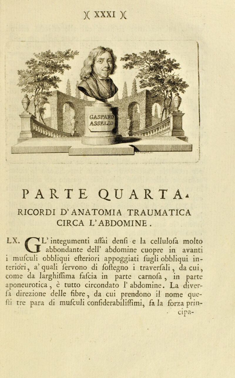 PARTE QU A R T RICORDI D'ANATOMIA TRAUMATICA CIRCA L’ABDOMINE. LX. L’integumenti aflai denfi -e la cellulofa molto V^J abbondante dell’ abdomine cuopre in avanti i mufculi obbliqui efteriori appoggiati fugli obbliqui in- teriori, a’quali fervono di foftegno i traverfali, da cui, come da larghiffima fafcia in parte carnofa, in parte aponeurotica, è tutto circondato 1’abdomine. La diver- fa direzione delle fibre, da cui prendono il nome que- fii tre para di mufculi confiderabiliffimi, fa la jfbrza prin- cipa-