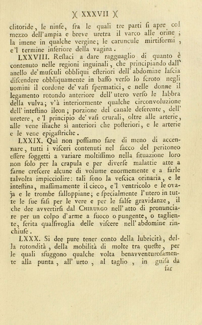 clitoride, le ninfe, fra le quali tre parti fi apre^ coi mezzo deir ampia e breve uretra il varco alle orine , la imene in qualche vergine; le caruncule mirtiformi , c’I termine inferiore della vagina. LXXVIII. Reilaci a dare ragguaglio^ di quanto è contenuto nelle regioni inguinali, che principiando dalP anello de’mufculi obbliqui cfteriori dell’abdomine lafcia difeendere obbliquamente in ballò verfò lo fcroto negli uomini il cordone de'vafi fpermatici, e nelle donne il legamento rotondo anteriore dell’ utero verlb le labbra della vulva; v’à interiormente qualche circonvoluzione dell’ intellino ileon ; porzione del canale deferente , dell uretere, e’l principio de’vali crurali, oltre alle arterie, alle vene iliache sì anteriori che polleriori, c le arterie c le vene epigallriche . LXXIX. Qui non polTiamo fare di meno di accen- nare , tutti i vifeeri contenuti nel facco del peritoneo clfere foggetti a variare moltillìmo nella fitiiazione loro non folo per la crapula e per diverfe malattie atte a farne crefeere alcune di volume enormemente e a farle talvolta impicciolire : tali fono la vefcica orinaria, e le àntellina, mallimamente il cieco, e’I ventricolo e le ova- ^a e le trombe falloppiane; e fpeciaknente l’titero in tut- te le fue fafi per le vere e per le falfe gravidanze, il che dee avvertirli dal Chirurgo nell’ atto di pronuncia- re per un colpo d’arme a fuoco o pungente, o taglien- te, jfèrita quallivoglia delle vifeere nell’abdomine rin- chiufè . LXXX. Si dee pure tener conto della lubricità, del- la rotondità , della mobilità di molte tra quelle, per le quali sfuggono qualche volta benavventiirofamen- te alla punta , all’ urto , al taglio , in giiifa da far