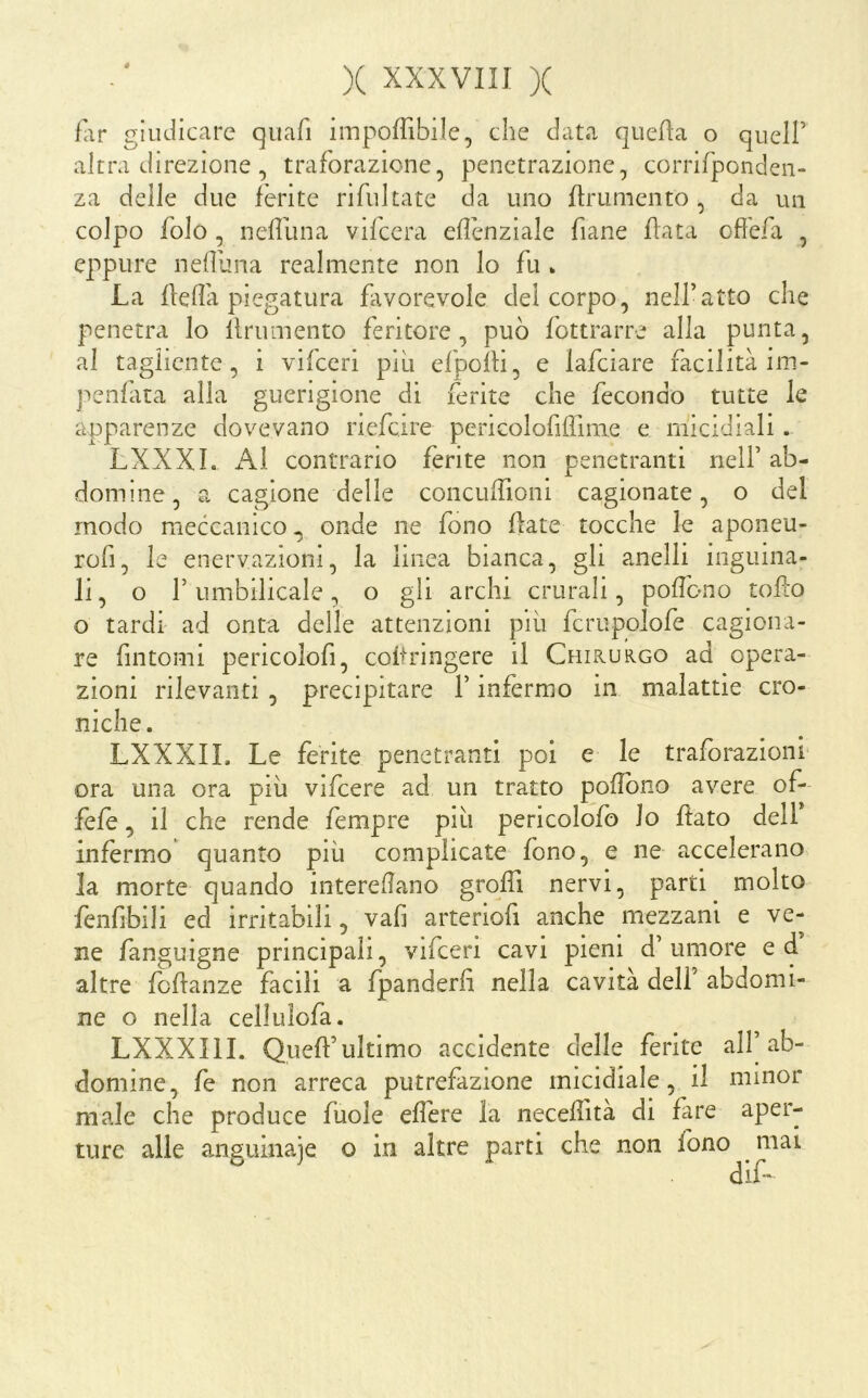 far giudicare quafi impoffibile, che data quefìa o quell’ altra direzione , traforazione, penetrazione, corrifponden- za delle due ferite rifui tate da uno flrumento , da un colpo folo , nefluna vifccra eflenziale fiane fiata offefa , eppure neffuna realmente non lo fu » La fleda piegatura favorevole del corpo, nell’atto che penetra lo linimento feritore, può fottrarre alla punta, al tagliente, i vifceri pili efpolli, e lafciare facilità im- penfàta alla guerigione di ferite che fecondo tutte le apparenze dovevano riefcire pericolofilfmie e micidiali. LXXXL contrario ferite non penetranti nell’ ab- domine, a cagione delle concudioni cagionate, o del modo meccanico onde ne fono fiate tocche le aponeu- rofi, le enervaziom, la linea bianca, gli anelli inguina- li, o r Limbilicale, o gli archi crurali, poffono toflo o tardi ad onta delle attenzioni pili fcriipolofe cagiona- re fintomi pericolofi, coftringere il Chirukgo ad opera- zioni rilevanti , precipitare l’infermo in malattie cro- niche. LXXXIL Le ferite penetranti poi e le traforazionì ora una ora piii vifcere ad un tratto pofìono avere of- fefe, il che rende fempre pili pericolofo lo flato dell* infermo quanto più complicate fono, e ne accelerano la morte quando interedano grqdl nervi, parti molto fenfibili ed irritabili, vafi arteriofi anche mezzani e ve- ne fanguigne principali, vifceri cavi pieni d’umore ed altre fbdanze facili a fpanderfì nella cavità dell’ abdomi- ne o nella cellulofa. LXXXllI. Quefl’ultimo accidente delle ferite all^b- domine, fe non arreca putrefazione micidiale, il minor male che produce fuole edere la necedltà di fare aper- ture alle anguinaie o in altre parti che non fono ^ mai dife