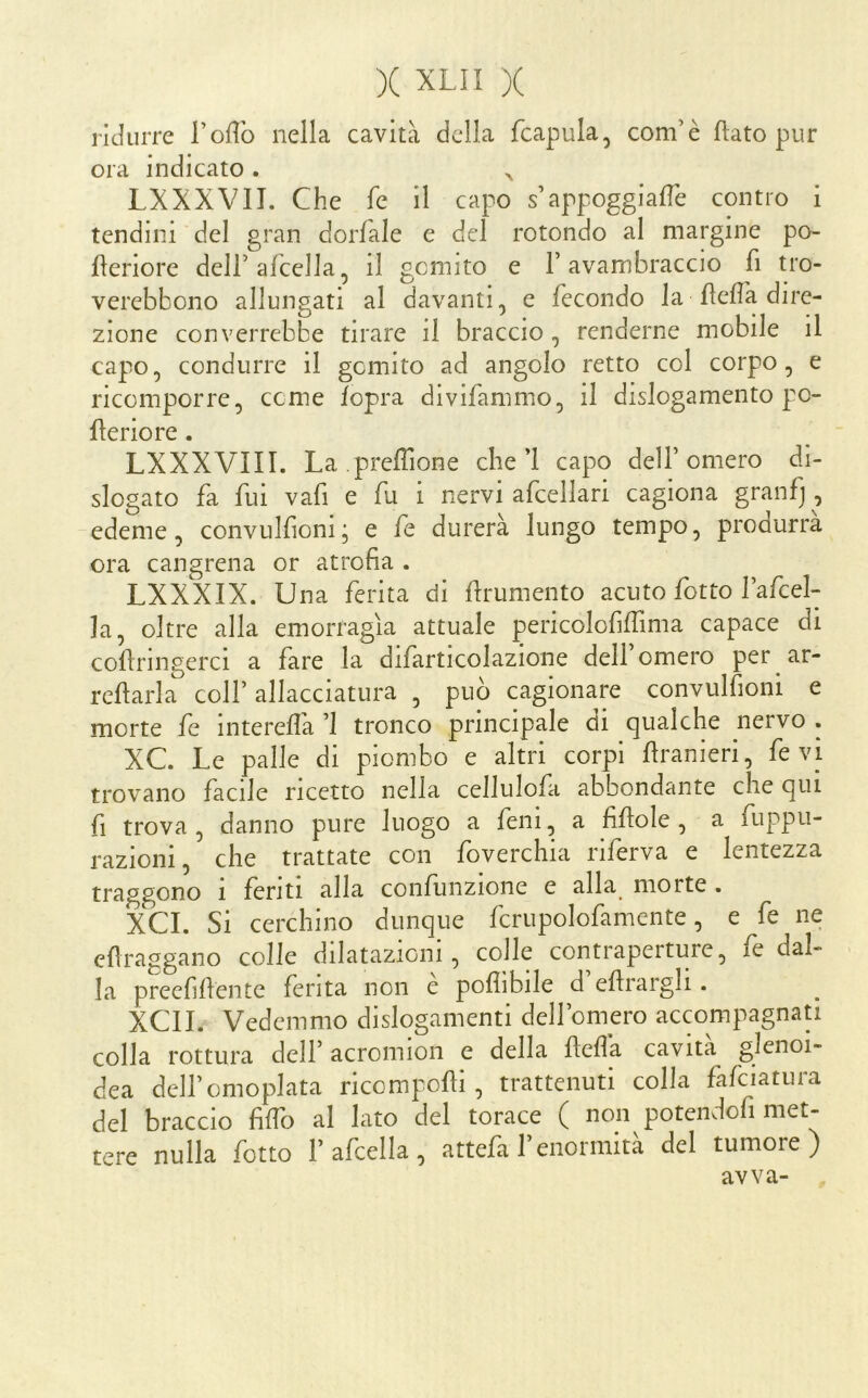 ridurre Toffo nella cavità della fcapula, com’è flato pur ora indicato . ^ LXXXVII. Che fe il capo s’appoggiale contro i tendini del gran dorfale e del rotondo al margine po- fleriore deirafcella, il gemito e F avambraccio fi tro- verebbono allungati al davanti, e fecondo la fleflà dire- zione converrebbe tirare il braccio, renderne mobile il capo, condurre il gemito ad angolo retto col corpo, e ricomporre, cerne fopra divifammo, il dislogamento po- merio re . LXXXVIII. La .prefTione che’l capo dell’omero di- slogato fa fui vafi e fu i nervi afcellari cagiona granfj , edeme, convulfioni; e fe durerà lungo tempo, produrrà ora cangrena or atrofia . LXXXIX. Una ferita di frumento acuto fiotto Fafcel- la, oltre alla emorragìa attuale pericolofiffima capace di cofringerci a fare la difarticolazione dell omero per ar- refìarla coll’allacciatura , può cagionare convulfioni e morte fe intereflà ’l tronco principale di qualche nervo . XC Le palle di piombo e altri corpi franieri, fe vi trovano facile ricetto nella cellulofi abbondante che qui fi trova, danno pure luogo a fieni, a fifole , a fuppii- razioni, che trattate con foverchia riferva e lentezza traggono i feriti alla confunzione e alla morte . XCL Si cerchino dunque fcrupolofamente, e fe ne efiraggano colle dilatazioni, colle contraperture, fe dal- la preefifente ferita non e poflìbile d efrargli. XCII. Vedemmo dislogamenti dell’omero accompagnati colla rottura dell’ acromion e della feda cavita glenoi- dea dell’omoplata ricompofìi, trattenuti colla fafciatura del braccio fife al Iato del torace ( non potendofi met- tere nulla fiotto l’afcella, attefi l’enormità del tumore) avva-