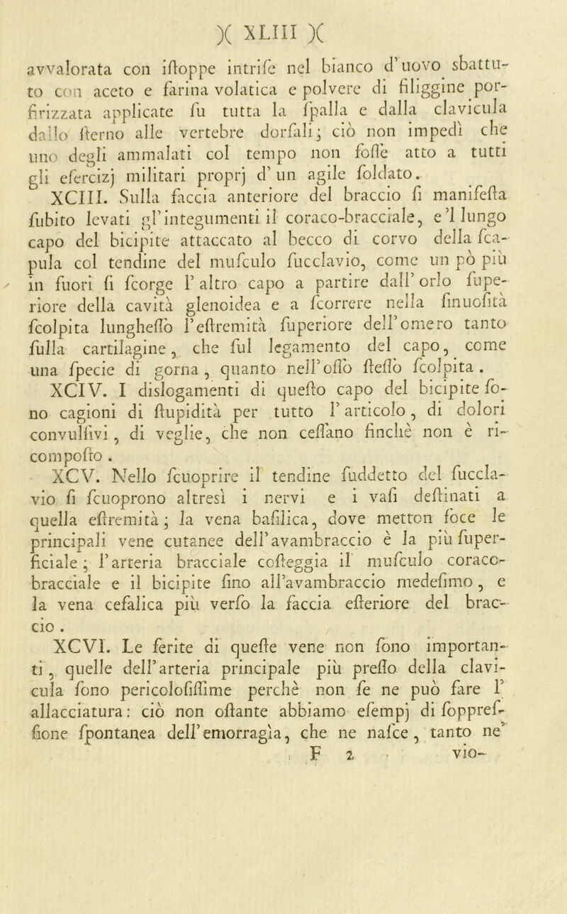 avvalorata con ifloppe intrlfc nel bianco d’uovo^ sbattu- to con aceto e farina volatica c polvere di fuliggine por- firizzata applicate Tu tutta la fpalla e dalla clavicula dallo iterilo alle vertebre dorfali ; ciò non impedì che uno degli ammalati col tempo non fofìe atto a tutti gli efercizj militari proprj d’un agile foldato. xeni. Sulla, faccia anteriore del braccio fi manifefla fiibito levati grintegumenti il coraco-bracciale, e 1 lungo capo del bicipite attaccato al becco di corvo della fca- pula col tendine del mufculo fucclavio, come un pò piu ^ in fuori fi feorge f altro capo a partire dall’orlo fiipe- riore della cavità glenoidea e a feorrere nella finuofità fcolpita lunglieflò i’eflremità fuperiore dell omero tanto fulla cartilagine 5 che fui legamento del capo, come una fpecie di gorna , quanto neirofìò flefìò fcolpita. XCIV. I dislogamenti di quello capo del bicipite fo- no cagioni di flupidità per tutto f articolo, di dolori convulfivi, di veglie, che non cedano finché non e ri- co m pedo . XCV. Nello fciioprire il tendine fuddetto del fuccla- vio f] fcuoprono altresì i nervi e i vafi defiinati a quella efìremità; la vena bafilica, dove metton foce le principali vene cutanee dell’avambraccio è la più fuper- ficiale ; l’arteria bracciale cofleggia il mufculo coraco- braceiale e il bicipite fino alfavambraccio medefimo , e la vena cefalica più verfo la faccia efleriore del brac- cio . XCVl. Le ferite di quede vene non fono importan- ti , quelle dell’arteria principale più predo della clavi- cula fono pericolofidime perchè non fe ne può dire f allacciatura: ciò non odante abbiamo efempj di foppref- fione fpontanea dell’emorragìa, che ne nafee , tanto ne’ : F 2 vio-