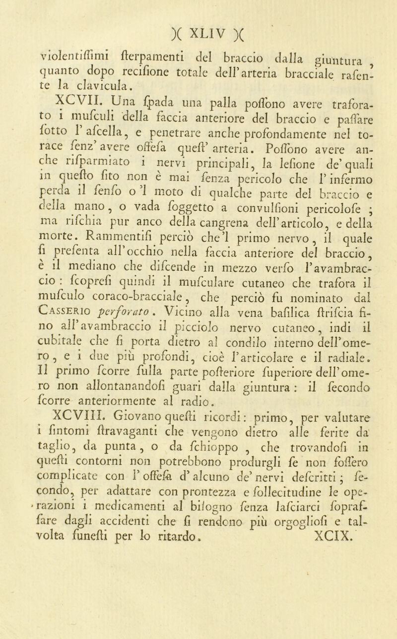 violentiffimi flerpamenti del braccio dalla giuntura quanto dopo recifione totale dell’arteria bracciale rafen- te la clavicLila. XCVII. Una fpada una palla pofìbno avere trafora- to i miifculi della faccia anteriore del braccio e pafare fotto 1 afcella, e penetrare anche profondamente nel to- race fènz avere offefa qiiefl:’arteria. Poflbno avere an- che rifÌ3armiato i nervi principali, la lefione de’quali in quello lito non e mai fèiiza pencolo che l’infermo peioa il fenfo o 1 moto di qualche parte del braccio e della mano, o vada foggetto a convulhoni pericolofe j ma rifchia pur anco della cangrena dell’articolo, e della morte. Rammentili perciò che’l primo nervo, il quale fì prefenta all occhio nella faccia anteriore del braccio, e^ il mediano che difcende m mezzo verfo l’avambrac- cio : feoprefi quindi il mufculare cutaneo che trafora il mufculo coraco-bracciale, che perciò fu nominato dal Casserio perforato . Vicino alla vena bafilica flrifcia fi- no all avambraccio il picciolo nervo cutaneo, indi il cubitale che li porta dietro al condilo interno dell’ome- ro , e i due più profondi, cioè l’articolare e il radiale. Il primo feorre filila parte pofleriore fuperiore dell’ome- ro non allontanandoli guari dalla giuntura : il fecondo feorre anteriormente al radiò. XCVIII. Giovano quelli ricordi: primo, per valutare i fintomi flravaganti che vengono dietro alle ferite da taglio, da punta, o da fchioppo , che trovandoli in quefii contorni non potrebbono produrgli fe non foUèro complicate con 1’ olfèfà d’alcuno de’ nervi deferirti j fe- condo, per adattare con prontezza e follecitudine le ope- * razioni i medicamenti al biiogno lenza lalciarci fopraf. fare dagli accidenti che fi rendono più orgoglioli e tal- volta funelti per lo ritardo. XCIX.