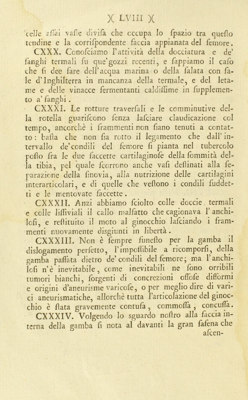 celie rillii vafie divifa che occupa Io fpazio tra queAo tendine e la corrirpondente faccia appianata del femore. CXXX. Cenofeiamo l’attività della docciatura e de’ fanghi termali fu que’gozzi recenti, e fappiamo il cafo che fi dee fare dell’acqua marina o della falata con fa- le d’Inghilterra in mancanza della termale, e del leta- me e delle vinacce fermentanti caldiffime in fupplemen- to a’ fanghi . CXXXL Le rotture traverfali e le comminuti ve del- la rotella guarifeono fenza lafciare claudicazione col tempo, ancorché i frammenti non fiano tenuti a contat- to : balla che non fia rotto il legamento che dall’ in- tervallo de’condili del femore fi pianta nel tubercolo pollo fra le due faccette cartiiaginofe della fonimità del- la tibia, pel quale feorrono anche vafi desinati alla fe- parazione della filovia, alla nutrizione delle cartilagini interartjcolari, e di quelle che vellono i condili Liddet- ti e le mentovate faccette . CXXXII. Anzi abbiamo fciolto colle doccie termali e colle lilTiviali il callo malfatto che cagionava V anchi- lofi, e refituito il moto al ginocchio lafciando i fram- menti nuovamente disgiunti in libertà . CXXXIIL Non è fempre funefo per la gamba il dislogamento perfetto, l’imponibile a ricomporfi, della gamba pafì'ata dietro de’condili del femore; ma 1 anchi- ìcfi n’è inevitabile, come inevitabili ne fono orribili tumori bianchi, fbrgenti di concrezioni ofìbfe difrorrni e origini d’aneurisme vancofe, o per meglio dire di vari- ci aneurismatiche, allorché tutta 1 articolazione del ginoc- chio è fata gravemente contufa, commofà , conculpi. CXXXIV. Volgendo Io sguardo nofìro alla ficcia in- terna della gamba fi nota al davanti la gran fafena che o r alcen-