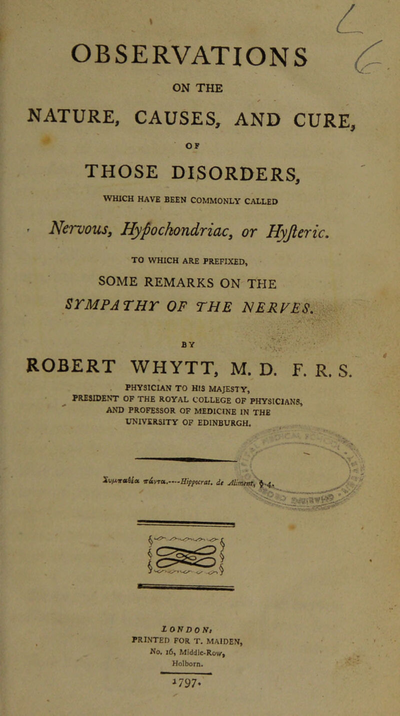 t OBSERVATIONS (^. ON THE NATURE, CAUSES, AND CURE, OF THOSE DISORDERS, WHICH HAVE BEEN COMMONLY CALLED Nervous, Hypochondriac, or Hyjleric, TO WHICH ARE PREFIXED, SOME REMARKS ON THE SYMPATHY OF THE HERFES.^^i BY At • ROBERT WHYTT, M. D. F. R. S. PHYSICUN TO HIS MAJESTY, PRESIDENT OF THE ROYAL COLLEGE OF PHYSICIANS, AND PROFESSOR OF MEDICINE IN THE DIVERSITY OF EDINBURGH. _ i O N D 0 N» PRINTED FOR T. MAIDEN, No, i6, Middle>Ro\/| Holborn. 1797-