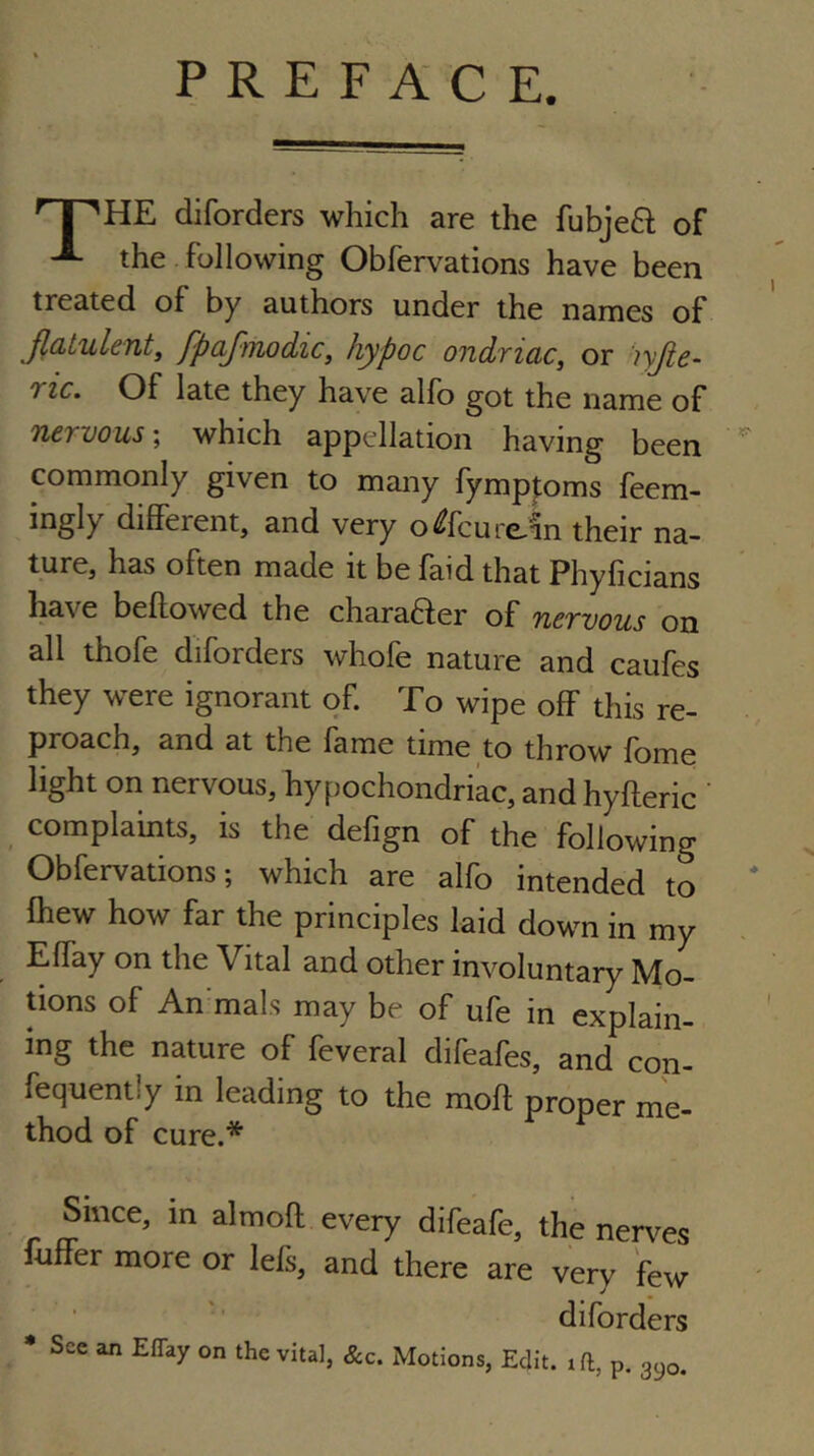 PREFACE. j 'HE diforders which are the fubje8; of the following Obfervations have been treated of by authors under the names of Jlatulenty fpaj-tnodic, hypoc ondriac, or 'lyjie- ric. Of late they have alfo got the name of nervous', which appellation having been  commonly given to many fymp|;oms feem- ingly different, and very o^fcure^n their na- ture, has often made it be faid that Phyficians have beftowed the chara6fer of nervous on all thofe diforders whofe nature and caufes they were ignorant of. To wipe off this re- proach, and at the fame time to throw fome light on nervous, hypochondriac, and hyfteric ' complaints, is the defign of the following Obfervations; which are alfo intended to fhew how far the principles laid down in my Effay on the Vital and other involuntary Mo- tions of An mals may be of ufe in explain- ing the nature of feveral difeafes, and con- fequently in leading to the moft proper me- thod of cure.* Since, in almoft every difeafe, the nerves fuffer more or lefs, and there are very few ■ ' diforders • See an Effay on the vita], &c. Motions, Edit, iff, p. gyo.