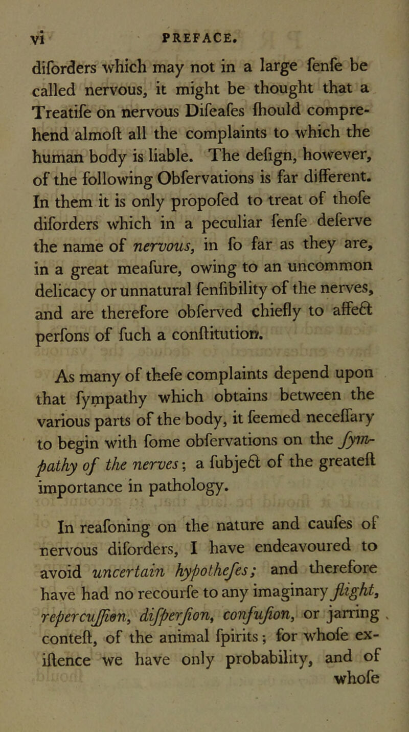 diforders which may not in a large fenfe be called nervous, it might be thought that a Treatife on nervous Difeafes fhould compre- hend almoft all the complaints to which the human body is liable. The delign, however, of the following Obfervations is far different. In them it is only propofed to treat of thofe diforders which in a peculiar fenfe deferve the name of nervous, in fo far as they are, in a great meafure, owing to an uncommon delicacy or unnatural fenfibility of the nerves, and are therefore obferved chiefly to affeft perfons of fuch a conftitution. As many of thefe complaints depend upon that fympathy which obtains between the various parts of the body, it feemed neceflary to begin with Ibme obfervations on the fytn- pathy of the nerves; a fubjeft of the greateft importance in pathology. In reafoning on the nature and caufes of nervous diforders, I have endeavoured to avoid uncertain hypothefes; and therefore have had no recourfe to any imaginary flight, repercvfjien, difperfon, confufon, or jarring . conteft, of the animal fpirits; for whofe ex- iftence we have only probability, and of whofe