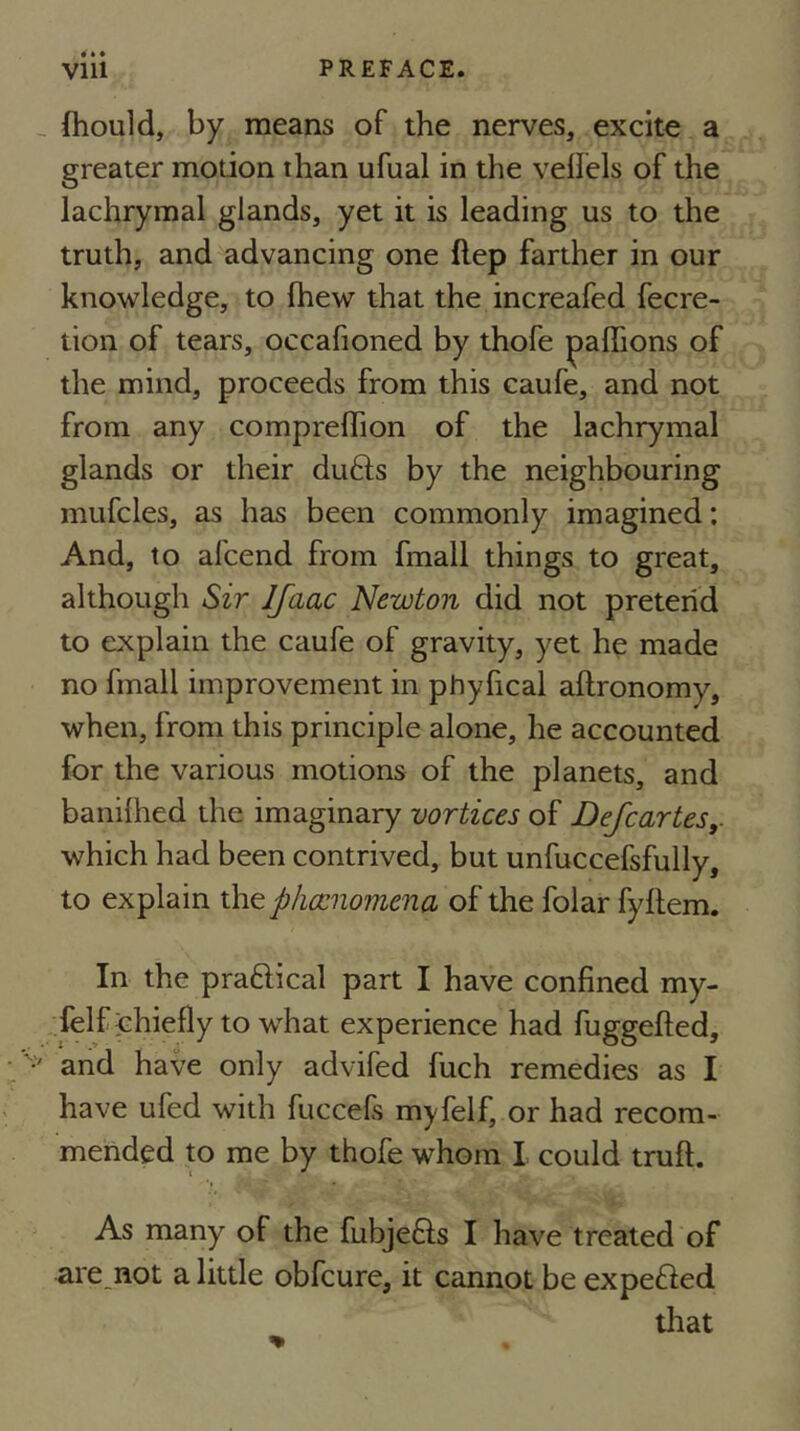 fhould, by means of the nerves, excite a greater motion than ufual in the veffels of the lachrymal glands, yet it is leading us to the truth, and advancing one ftep farther in our knowledge, to fhew that the increafed fecre- tion of tears, occafioned by thofe paflions of the mind, proceeds from this caufe, and not from any comprelTion of the lachrymal glands or their du6fs by the neighbouring mufcles, as has been commonly imagined; And, to afcend from fmall things to great, although Sir Ifaac Newton did not pretend to explain the caufe of gravity, yet he made no fmall improvement in phyfical aftronomy, when, from this principle alone, he accounted for the various motions of the planets, and banilhed the imaginary vortices of Defcartes,. which had been contrived, but unfuccefsfully, to explain xh^phccnomena of the folar fyllem. In the praftical part I have confined my- felf chiefly to what experience had fuggefted, and have only advifed fuch remedies as I have ufed with fuccefs myfelf, or had recom- mended to me by thofe whom I could truft. As many of the fubjefts I have treated of are_not a little obfcure, it cannot be expefted tliat