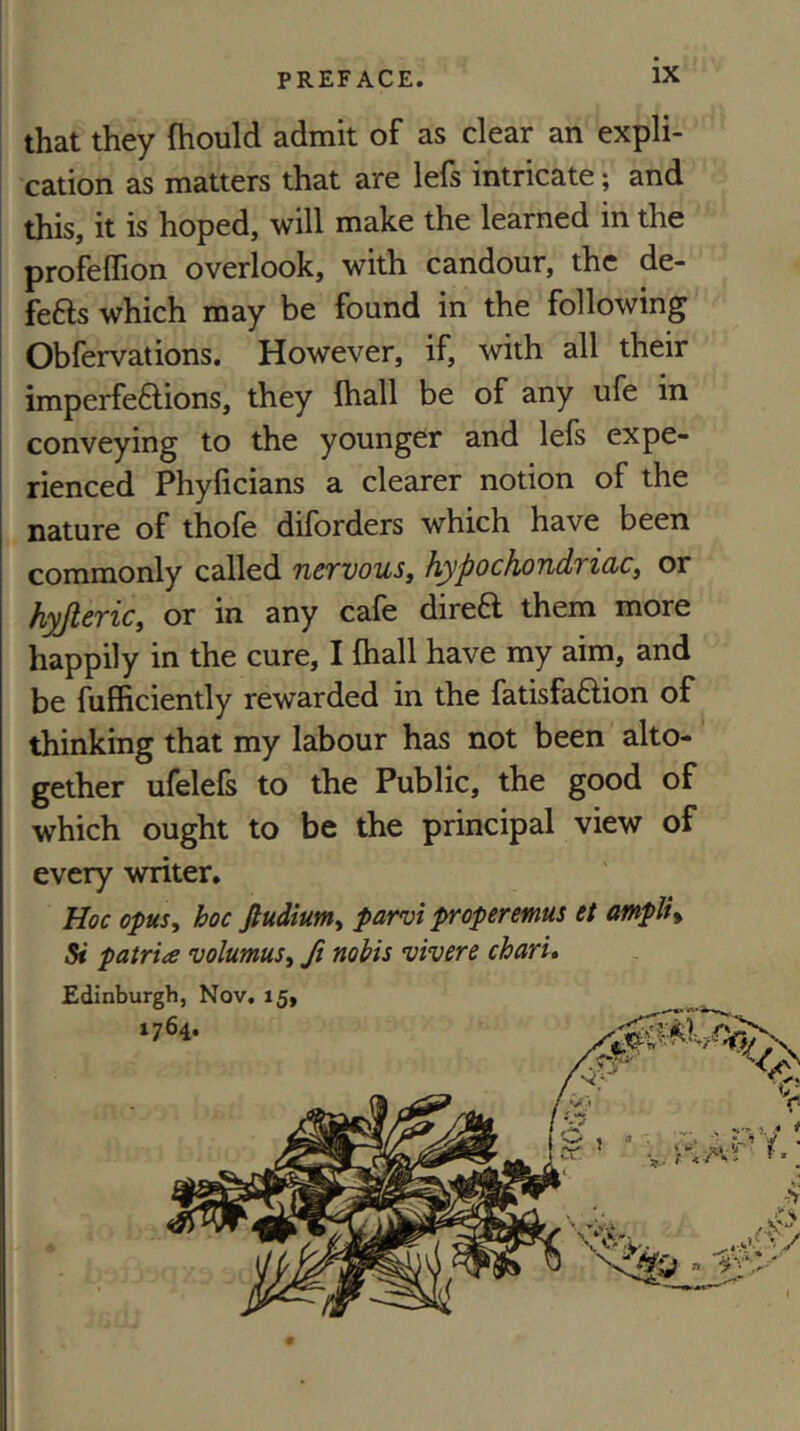 that they fhould admit of as clear an expli- cation as matters that are lefs intricate; and this, it is hoped, will make the learned in the profeffion overlook, with candour, the de- fers which may be found in the following Obfervations, However, if, with all their imperfe6lions, they fhall be of any ufe in conveying to the younger and lefs expe- rienced Phyficians a clearer notion of the nature of thofe diforders which have been commonly called ncrvouSy hypochoTidTidCi or hyjteric^ or in any cafe direft them more happily in the cure, I fhall have my aim, and be fufficiently rewarded in the fatisfa6lion of thinking that my labour has not been alto- gether ufelefs to the Public, the good of which ought to be the principal view of every writer. Hoc opus^ hoc fiudium^ parvi properemus et ampli% Si patria volumuSi ft nobis vivere charu