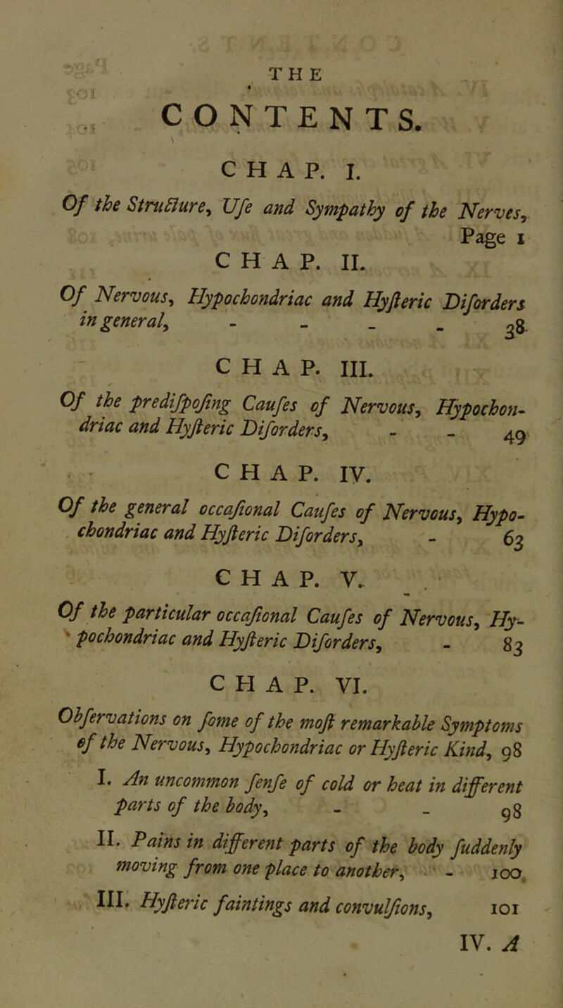 CONTENTS. \ CHAP. I. Of the StTuSlure^ Ufe and Sympathy of the Nervesy Page I CHAP. 11. Of Nervous^ Hypochondriac and Hyjleric Diforders ingeneraly - _ . _ ^8 CHAP. HI. Of the predifpojing Caufes of Nervous, Hypochon- driac and Hyjieric Diforders, - - C H A P. IV. Of the general occajional Caufes of Nervous, Hypo- chondriac and Hyjleric Diforders, - 6^ C H A P. V. Of the particular occajional Caufes of Nervous, Hy- ' pochondriac and Hyjieric Diforders, - 83 CHAP. VI. Ohfervations on fame of the moji remarkable Symptoms ef the Nervous, Hypochondriac or Hyft eric Kind, 98 I. An uncommon fenfe of cold or heat in different parts of the body, - _ gg II. Pains in different parts of the body fuddenly moving from one place to another^ i-* - 100. in. Hyjieric faintings and convulfions, loi IV. A