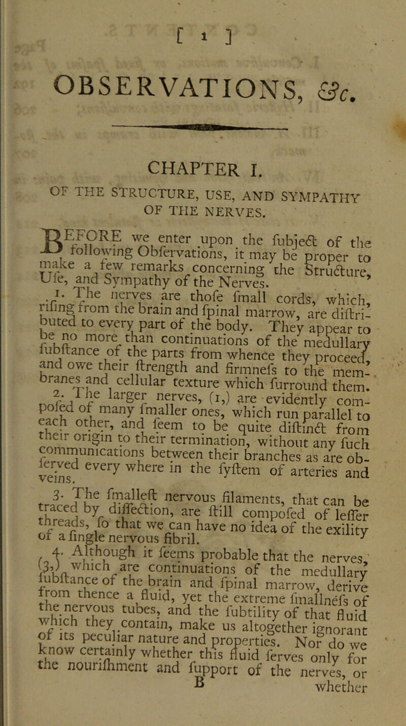 OBSERVATIONS, 6?c. CHAPTER I. OF THE STRUCTURE, USE, AND SYMPATHY OF TFIE NERVES. TIU^ORE upon the fiibje<a of the JJ following Obfcrvations, it may be proper to make a few remarks concerning the Striidlure ^ Sympathy of the Neiwes. * I. The nerves are thofe fmall cords, which, rilinj^trom the brain and fpinal marrow, are diftri- buted to every part of the body. They appear to be n^o more than continuations of the medullary iubltance of the parts from whence they proceed and owe their ftrength and firmnefs to the branes and cellular texture which farround them. are evidently com- ™ parallel to each other, and feem to be quite diftiuft from th^eir origin to their termination, without any fuch their branches as are ob- ve^ns^ iyftem of arteries and trance jhv nervous filaments, that can be traced by diffedlion, are ftill compofed of lefler threads, fo that we can have no idea of the exility or a fingle neiwous fibril. ^ 4. Although it feems probable that the nerves, continuations of the medullary fubftance of the brain and fpinal marrow, derive from thence a fluid, yet the extreme fmallnefs of the nervous tubes, and the fubtility of that fluid which they contain, make us altogether ignorant of Its peculiar nature and properties. Nor do we know certainly whether thVs fluid ferves only fb? the nounfliment and fupport of the nerves, or ^ whether