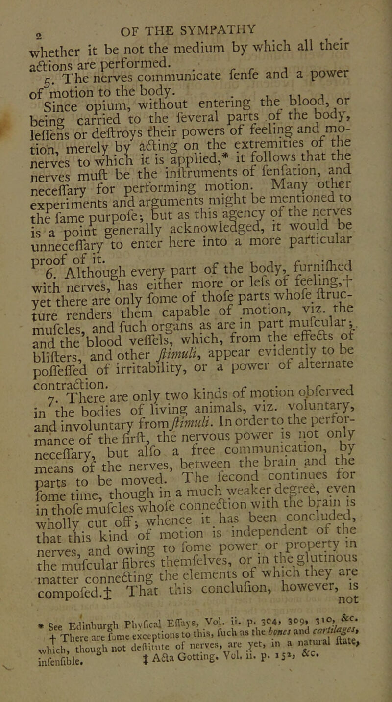 whether it be not the medium by which all their aftions are performed. ^ 5, The nerves communicate fenfe and a power of motion to the bpdy. . Since opium, without entering the blood, or being carried to the feveral parts ot the body, leflens or deftroys ^heir powers of feeling and mo- t-inn merelv bv afting on the extremities or the nervertTw\icl k is applied,* it follows.that the nerves muft be the inftruments of fenfation, and neceffary for performing motion. Many other experiments and arguments might be rnentioned to the fame purpofe-, but as this agency of the is a point generally acknowledged, it would be unnecelTary to enter here into a more particular ^^d^^^Althoi-igh every part of the body, furnilhed with nerves, has either more or lefs of feelmg,T yet there are only fome of thofe parts whole ftruc- ture renders them capable of motion, viz. the mufcles, and fuch organs as are m part mufcularj. and the blood veflels, which, from the effects of blifters, and other Jlimuli, appear evidently to be poffeffed of irritability, or a power of alternate contr^^^'^^^ are only two kinds of motion obferved in the bodies of living animals, viz. voluntary, and involuntary fromJlimuU. In order to the perfoi- mance of the firft, the nervous power ;s not onl/ neceffary, but alfo a free communication, by means o^ the nerves, between the brain and the mrts to be moved. The iecond continues for mine time, though in a much^weaker degred, even rhofe mufcles whole conneaion with tKe brain is Sly cut off; whence it has been concluded, that tLs kind of motion is independent of the nerves and owing to fome power or property m tS mufcular fibres themfelves, or in the glutinous matter conneding the elements of whjch drey aije compofed.i That this ccncluflon, however.^^s • -Prl'mlMirtrli Phvfical EfTavs, Vol. li. p. 3^4* 309, 510, &c. which, though not Jellitute of nctvct, ate yet, ,n a natmal ftau, infcnfiblc. t Aaa Gottmg. Vol. n. p. .&o.