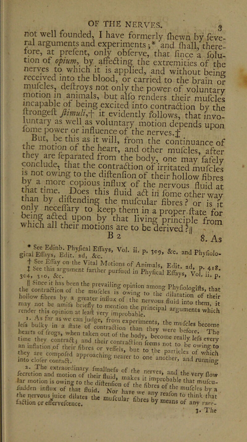 not well founded, I have formerly flicwn by feve- ral arguments and experiments;* and fliall, there- tore, at prefent, only obferve, that fince a folu- tion of opium, by affeaing the extremities of the nerves to which it is applied, and without beina received into the blood, or carried to the brain or muicles, deftroys not only the power of voluntary niotion in animals, but alfo renders their mufcles mcapame of being excited into contraaion by the ftrongeft fiimult,-\ it evidently follows, that invo- luntary as well as voluntary motion depends upon lome power or influence of the nerves, t But, be this as it will, from the continuance of the motion of the heart, and other mufcles, after hey are feparated from the body, one may fafely conclude, that the contraaion of irritated mufcles IS not owing to the diftenfion of their hollow fibres copious influx of the nervous fluid at this fluid aa in fome other way than by diftending the mufcular fibres.? or is it only neceflary to keep them in a proper ftate for living principle from which all their motions are to be derived ^1 - 8. As t See EfTay on the Vital Motions of Animals, Edit, ad d 3cl ?.o Elfays, Vof'if. p! hollow fibres by a geeaterl^fl^rofTe^™ 3er a an inflation .of their fibres or velTcls but r,! owing to they are compofed approaching nearer to onp ^ P^ticles of which into clofer contaft. ^ another, and running fecJctiIn‘’and‘mSnythS^^ Ik’ km ''''y jar motion is owing to the diftenfion of thVfibres^the iudden influx of that fluid Nor Ko„.. ^ mufcles by a the nervous Juice dilates the mufcular fibre-Th^ fafiion orefFervefceuce. fibres by means of any rare- 3* The