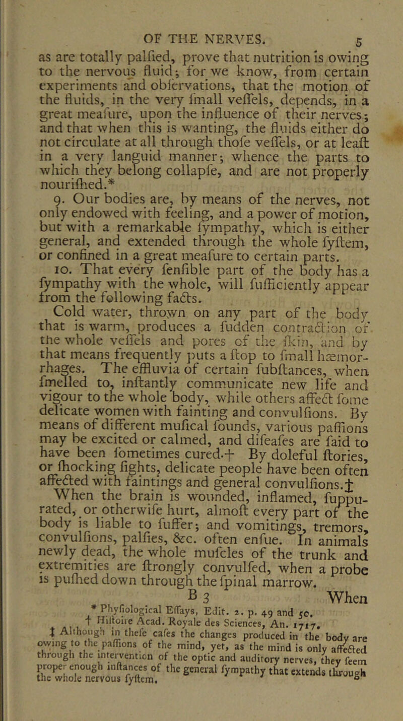 as are totally palfied, prove that nutrition Is owing to the nervou^s fluid*, for we know, from certaiji experiments a1id oblervations, that the motion of the fluids, in the very fmall veflels, depends, in a great meafure, upon the influence of their nerves; and that when this is wanting, the fluids either do not circulate at all through thofe veflTels, or at leaft in a very languid manner; whence the parts to which they belong collapfe, and are not properly nourifhed.* Q. Our bodies are, by means of the nerves, not only endowed with feeling, and a power of motion, but with a remarkable lympathy, which is either general, and extended through the whole fyjflem, or confined in a great meafure to certain parts. lo. That every fenfible part of the body has a fympathy with the whole, will fufficiently appear irom the following fadts. Cold water, thrown on any part of the body that is warm, produces a fudden contraction of the whole veflels and pores of the flci/i, and by that means frequently puts a ftop to fmall hremor- rhages. The effluvia of certain fubftances, when fmelled to, inftantly communicate new life and vigour to the whole body, while others affedt feme delicate women with fainting and convullions. Bv means of different mufical founds, various paflions may be excited or calmed, and difeafes are faid to have been Ibmetimes cured.-f By doleful ftories, or fliocking fights, delicate people have been often affedted with faintings and general convulfions.f When the brain is wounded, inflamed, fuppu- rated, or otherwife hurt, almolt every part of the body is liable to fuffer; and vomitings, tremors, convulfions, palfies, &c. often enfue. In animals newly dead, the whole mufcles of the trunk and extremities are ftrongly conyulfed, when a probe IS pufheddown through the fpinal marrow. B 3 When • Phyfiological Ertays, Edit. a. p. 49 and co. f Hilloire Acad. Royale des Sciences, An. i' J Although in thefe cafes the changes produced in owing to the pafTions of the mind, yet, as the mind i 17*7. in the body are the whole nervous fyllem.