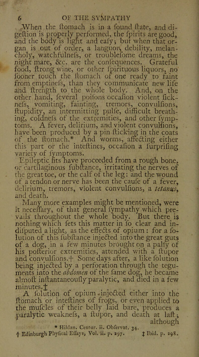 ■When the ftomach is in a found ft ate, and di- geftion is properly performed, the fpirits are good, and the body is light and eafy; but when that or- gan is out of order, a languor, debility, melan- choly, watchfulnefs, or troublefome dreams, the night mare, &c. are the confequences. Grateful food, ftrong wine, or other fpirituous liquors, no fooner tou^ the ftomach or one ready to faint from emptinefs, than they communicate new life and ftrength to the whole body. And, on the other hand, feveral poifons occafion violent fick- nefs, vomiting, fainting, tremors, convulfions, ftupidity, an intermitting pulfe, difficult breath- ing, coldnefs of the extremities, and other fymp- toms. A fever, delirium, and violent convullions, liave been produced by a pin flicking in the coats of the ftomach.* And worms, aftefling cither this part or the inteftines, occafion a furprifing variety of fymptoms. Epileptic fits have proceeded from a rough bone, or cartilaginous fubftance, irritating the nerves of the great toe, or the calf of the leg: and the wound of a tendon or nerve has been the caufe of a fever, delirium, tremors, violent convulfions, a tetanus^ and death. Many more examples might be mentioned, were it necenary, of that general fympathy which pre- vails' throughout the whole body. But there is nothing which fets this matter in fo clear and in- difputed alight, as the effedls of opium : for a fo- lution of this fubftance injedled into the great guts of a dog, in a few minutes brought on a pally of his pofterior extremities, attended with a ftupor and convulfions.-f- Some days after, a like folution being injected by a perforation through the tegu- ments into the abdomen of the fame dog, he became almoft inftantaneouflyparalytic, and died in a few minutes. A folution of opium ^injedted either into the ftomach or inteftines of frogs, or even applied to the mufcles of their belly laid bare, produces a paralytic weaknefs, a ftupor, and death at laft; although ♦ Hilckn. Centur. ii. Obfervat. 34. f Edinburgh Phyfical Effays, Vol. ii, p. 297. J Ibid. p. 298.