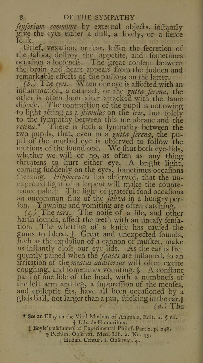 fenforium commune by external objefts, inftantly give the eyes either a dull, a lively, or a fierce lo.-k. Grief, vexation, or fear, leflen the fecretion of the faliva, defiroy the appetite, and Ibmetimes occafion a loofenefs. The great confent between the brain and heart ^appears from the fudden and remarkable etfefts of the paflions on the latter. (b.) eyes. When one eye is affefled with an inflammation, a cataract, or the gutta ferena., the other is often foon after attacked with the fame difeafe. The contraftion of the pupil is not owing to light adting as a ftimulus on the /m, but folely to the fympathy between this membrane and the retina.* There is fuch a fympathy between the two pupils, that, even in a gutta terena., the pu- pil of the morbid eye is obferved to follow the motions of the found one. We fhut both eye-lids, whether we will or no, as often as any thing threatens to hurt either eye. A bright light, coming fuddenly on the eyes, fometimes occafions ineezing. Hippocrates has obferved, that the un- expcdled fight of a ferpent will make the counte- nance pale.f The fight of grateful food occafions an uncommpn flux of the faliva in a hungry per- fon. Yawning and vomiting are often catching. (c.) The ears. The noile of a file, and other harfh founds, atFe6t the teeth with an uneafy fenfa- tion. The whetting of a knife has caufed the gums to bleed, j: Great and unexpedled founcis, fuch as.theexplofion of a cannon or mufket, make us inflantly clofe our eye lids. As the ear is fre- quently pained when the fauces are inflamed, fo an irritation of the meatiis auditorius will often excite coughing, and fometimes vomiting. § A conftant pain of one fide of the head, with a numbnefs of the left arm and leg, a fiippreffion of the menfes, and epileptic fits, have all been occafioned by a glafsball, not larger than a pea, flicking in the car.!! (d.) The • See an Eflay on the Vital Motions of Animals, Edit. i. § vii. Lib. de Humoribns. J Boyle’s nfefvilnefs of Experimental Philof. Part 2. p. 248. § Pcchlin. Obl'ervat. Med. Lib. 2. No. 45.