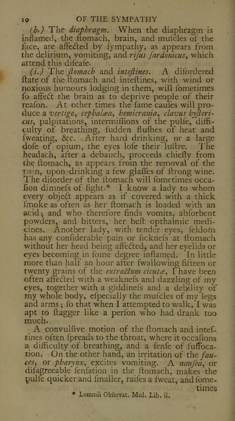 {h) The diaphragm. When the diaphragm is inflamed, the ftomach, brain, and mufcles of the face, are affefled by fympathy, as appears from the delirium, vomiting, and rijus fardonicus., which attend this difeafe. (i.) The Jiomach and intefiines. A difordered ftate of the ftomach and inteftines, with wind or noxious humours lodging in them, will fometimes fo affedl the brain as to deprive people of their reafon. At other times the fame caufes will pro- duce a vertigo., cephalaa., hemicrania., clavus hyfieri- cus, palpitations, intermiflions of the pulfe, diffi- culty of breathing, fudden fluffies of heat and fweating, &c. After hard drinking, or a large dofe of opium, the eyes lofe their luftre. The headach, after a debauch, proceeds chiefly from the ftomach, as appears from the removal of the pain, upon drinking a few glafles of ftrong wine. The dilorder of the ftomach will fometimes occa- fion dimnefs of fight.* I know a lady to whom every obje6t appears as if covered with a thick fmoke as often as her ftomach is loaded with an acid-, and who therefore finds vomits, abforbent powders, and bitters, her beft opthalmic medi- cines. Another lady, with tender eyes, feldom has any confiderable pain or ficknefs at ftomach without her head being affecfted, and her eyelids or eyes becoming in fome degree inflamed. In little more than half an hour after fwallowing fifteen or twenty grains of the extraEium cicut^e., I have been often afredted with a weaknefs and dazzling of my eyes, together with a giddinefs and a debility of my whole body, efpecialiy the mufcles of my legs and arms ; fo that when I attempted to walk, I was apt to ftagger like a perfon who had drank too much. ^ A convulfive motion of the ftomach and intef- tines often fpreads to the throat, where it occafions a difficulty of breathing, and a fenfe of fuffoca- tion. On the other hand, an irritation of the fau- ces., or pharynx., excites vomiting. A naufea., or difagreeable fenfation in the ftomach, makes the pulfe quicker and fmaller, raifes a fweat, and fome- times • Loramii Obfervat. Med. Lib, li.