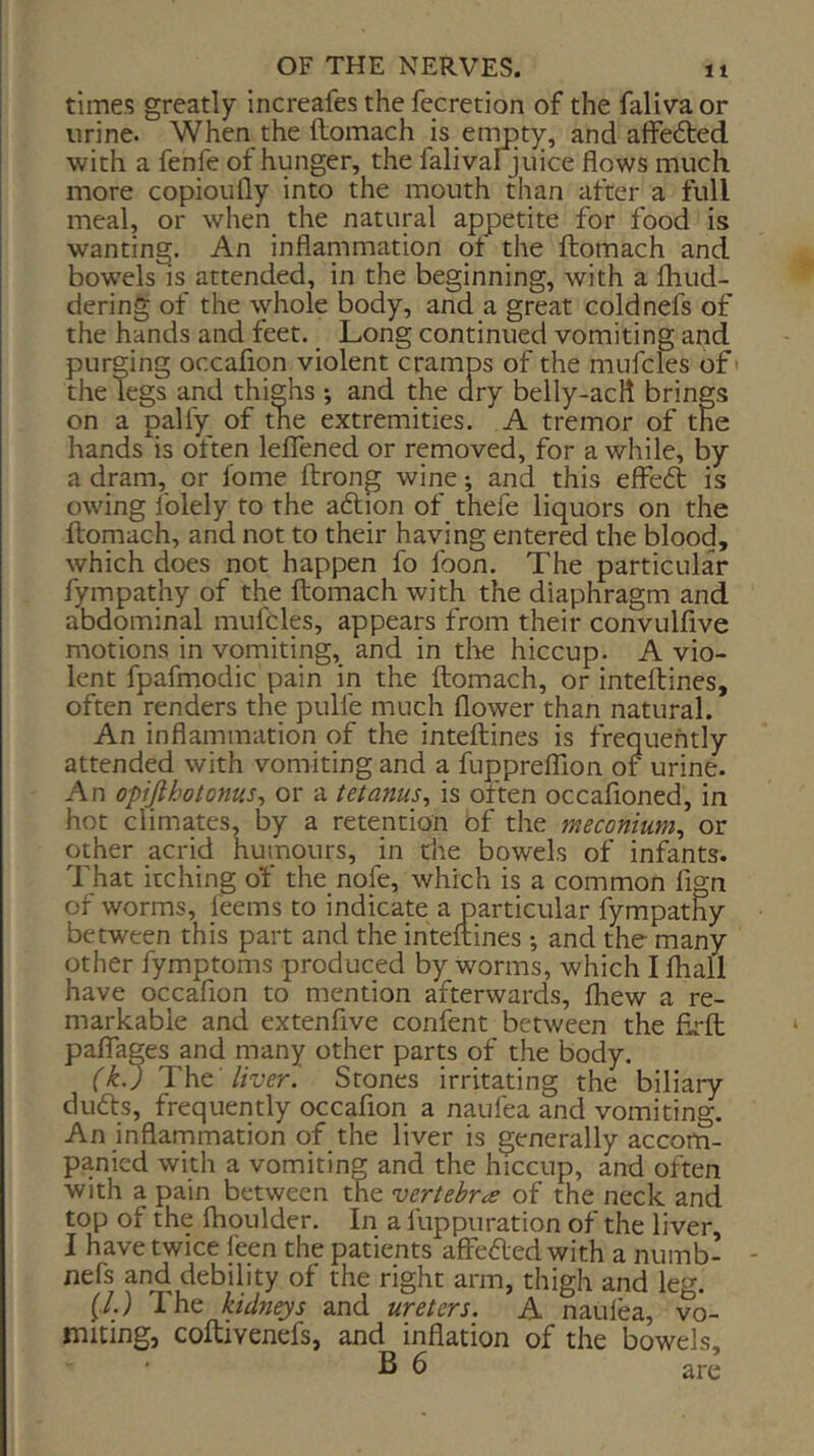 times greatly increafes the fccretion of the falivaor urine. When the llomach is enmty, and affedted with a fenfe of hunger, the falivaljuice flows much, more copioiifly into the mouth than after a full meal, or when the natural appetite for food is wanting. An inflammation ot the ftomach and bowels is^ attended, in the beginning, with a fhud- dering of the whole body, and a great coldnefs of the hands and feet. Long continued vomiting and purging occafion violent cramps of the mufcles of* the Tegs and thighs ; and the dry belly-acli brings on a paliy of the extremities. A tremor of the hands is often leflened or removed, for a while, by a dram, or fome ftrong wine; and this effeft is owing Iblely to the aftion of thefe liquors on the flomach, and not to their having entered the blood, which does not happen fo foon. The particular fympathy of the ftomach with the diaphragm and abdominal mufcles, appears from their convulfive motions in vomiting, and in tlite hiccup. A vio- lent fpafmodic pain in the ftomach, or inteftines, often renders the pulfe much flower than natural. An inflammation of the inteftines is frequently attended with vomiting and a fupprefllon of urine. An ofijlhotoms^ or a tetanus^ is often occafioned, in hot climates, by a retention of the meconium^ or other acrid humours, in the bowels of infants. That itching of the nofe, which is a common fign of worms, feems to indicate a particular fympathy between this part and the inteftines •, and the many other fymptoms produced by worms, which I fliall have occafion to mention afterwards, fhew a re- markable and extenfive confent between the firft paflfages and many other parts of the body. (kj liver’ Stones irritating the biliary du6ts, frequently occafion a naufea and vomiting. An inflarnmation of the liver is generally accom- panied with a vomiting and the hiccup, and often with a pain between the vertebrae of the neck and top of the ihoulder. In a fuppuration of the liver, I have twice feen the patients affeded with a numb- - nefs and debility of the right arm, thigh and leg. (,/.) The kidneys and ureters. A nauiea, vo- miting, coftivenefs, and inflation of the bowels, B 6 are
