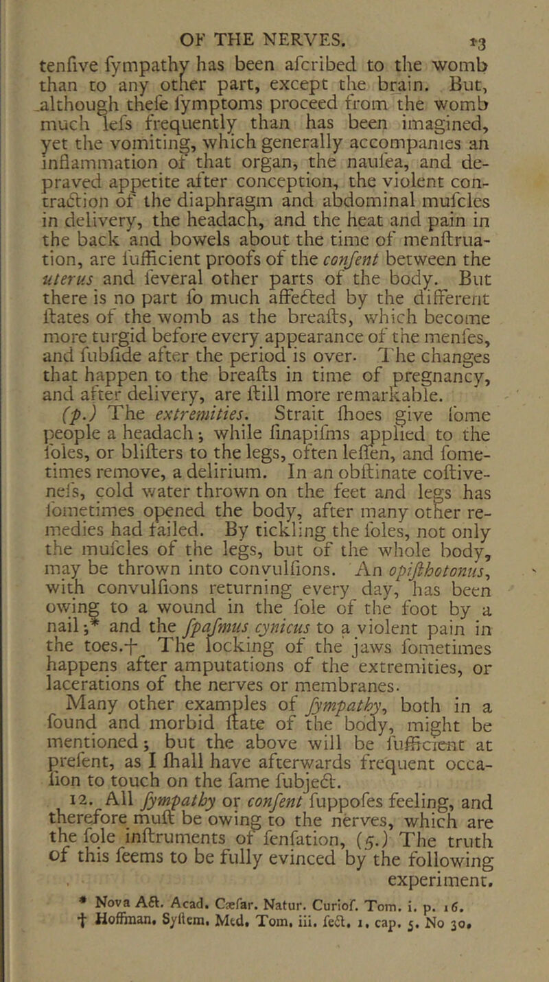 tenfive fympathy has been afcribed to the womb than to any other part, except the brain. But, .although thefe lymptoms proceed from the womb much lefs frequently than has been imagined, yet the vomiting, which generally accompanies an inflammation of that organ, the naufea, and de- praved appetite alter conception, the violent con- traction of the diaphragm and abdominal mufcles in delivery, the headach, and the heat and pain in the back and bowels about the time of menftrua- tion, are fufficient proofs of the confent between the uterus and feveral other parts of the body. But there is no part fo much affefted by the different dates of the womb as the breads, which become more turgid before every appearance of the menfes, and fubfide after the period is over- The changes that happen to the breads in time of pregnancy, and after delivery, are dill more remarkable. (■p.) The extremities. Strait Ihoes give fome people a headach •, while fmapifms ^plied to the foies, or bliders to the legs, often leflen, and fome- times remove, a delirium. In an obdinate codive- nefs, cold v/ater thrown on the feet and legs has Ibmetimes opened the body, after many other re- medies had failed. By tickling the foies, not only the mufcles of the legs, but of the whole body, may be thrown into convulfions. An opifihotonus^ with convulfions returning every day, has been owing to a wound in the foie of the foot by a nail;* and the fpafmus cynicus to a violent pain in the toes.-f- The locking of the' jaws Ibmetimes happens after amputations of the extremities, or lacerations of the nerves or membranes. Many other examples of fympathy., both in a found and morbid date of the body, might be mentioned; but the above will be fudicicnt at prefent, as I fhall have afterwards frequent occa- lion to touch on the fame fubjebt. 12. All fym-pathy or confent fuppofes feeling, and therefore mud be owing to the nerves, which are the fqle indruments of fenfation, (5.) The truth of this feems to be fully evinced by the following experiment. • Nova Aft. Acad. Caefar. Natur. Curiof. Tom. i. p. 16. •f Hoflfhian. Syftem. Mtd. Tom, iii. feft, 1, cap. 5. No 30*