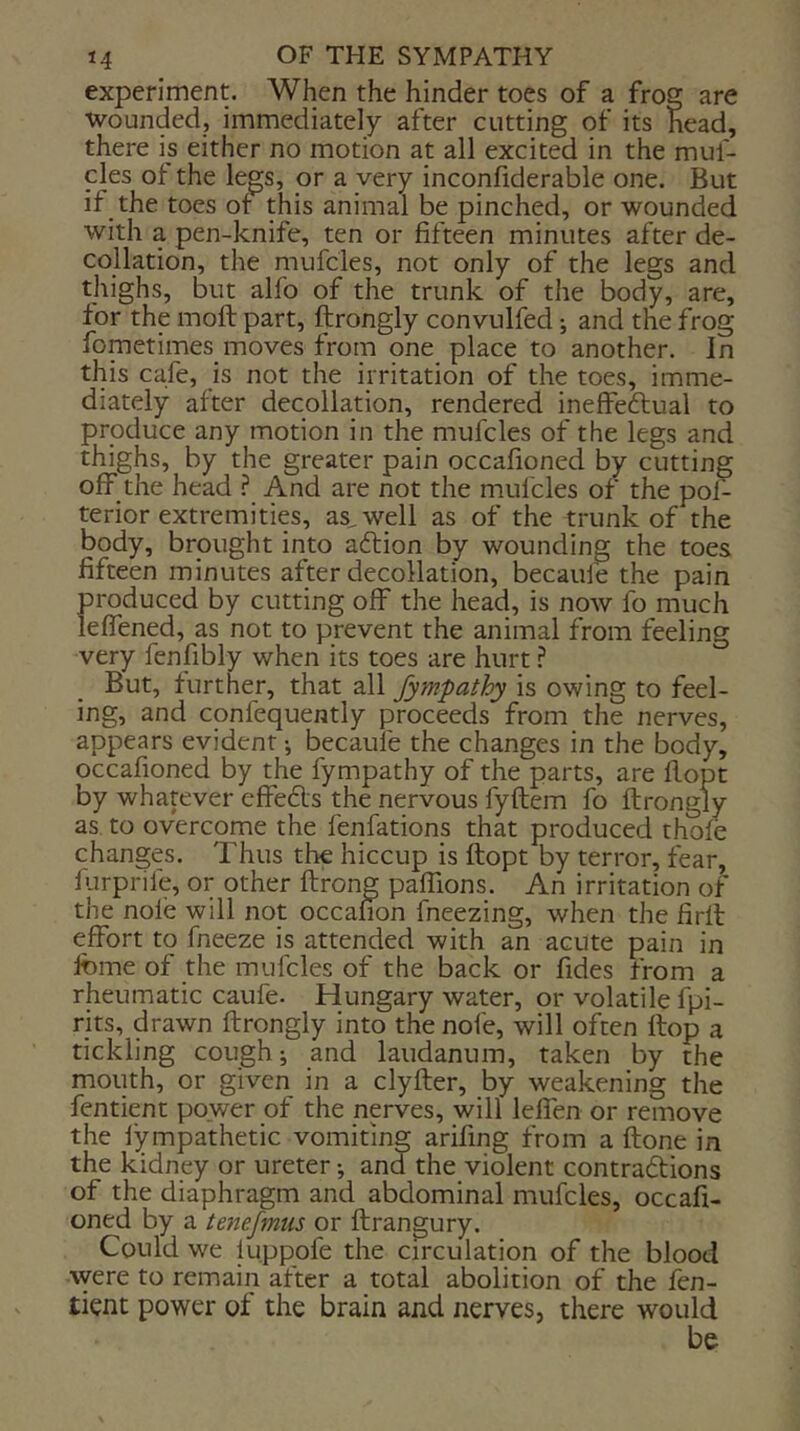 experiment. When the hinder toes of a froe are wounded, immediately after cutting of its head, there is either no motion at all excited in the mul- cles of the legs, or a very inconfiderable one. But if the toes ot this animal be pinched, or wounded with a pen-knife, ten or fifteen minutes after de- collation, the niufcles, not only of the legs and thighs, but alfo of the trunk of the body, are, for the moft part, ftrongly convulfed; and the frog fometimes moves from one place to another. In this cafe, is not the irritation of the toes, imme- diately after decollation, rendered ineffeftual to produce any motion in the mufcles of the legs and thighs, by the greater pain occafioned by cutting off the head ? And are not the mufcles of the pol- terior extremities, as^well as of the trunk of the body, brought into adlion by wounding the toes fifteen minutes after decollation, becaufe the pain produced by cutting off the head, is now fo much lefTened, as not to prevent the animal from feeling very fenilbly when its toes are hurt ? But, further, that all fympathy is owing to feel- ing, and confequently proceeds from the nerves, appears evident j becaufe the changes in the body, occafioned by the fympathy of the parts, are flopt by whatever effedls the nervous fyftem fo ftrongly as to overcome the fenfations that produced thofe changes. Thus the hiccup is ftopt by terror, fear, ftirprife, or other ftrong paffions. An irritation of the nole will not occanon fneezing, when the firft effort to fneeze is attended with an acute pain in Ibme of the mufcles of the back or fides from a rheumatic caufe. Hungary water, or volatile fpi- rits, drawn ftrongly into the nofe, will often flop a tickling cough j and laudanum, taken by the mouth, or given in a clyfter, by weakening the fentient power of the nerves, will leffen or remove the lympathetic vomiting arifing from a ftone in the kidney or ureter •, and the violent contradions of the diaphragm and abdominal mufcles, occafi- oned by a tenefmiis or ftrangury. Could we luppofe the circulation of the blood \vere to remain after a total abolition of the fen- tient power of the brain and nerves, there would be