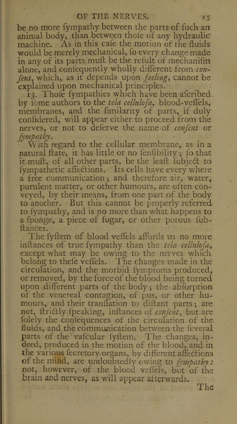 be no more fympathy between the parts of fiich an animal body, than between thofe of any hydraulic machine. As in this cafe the motion of the fluids would be merely mechanical, fo every change made in any of its parts muft be the refult of mechanifin alone, and confequently wholly different from con- fent, which, as it depends upon feelings cannot be explained upon mechanical principles. 13. Thole fympathies which have been afcribed. by ibme authors to the tela cellulofa^ blood-veffels, membranes, and the fimilarity of parts, if duly confidered, v/ill appear either to proceed from the nerves, or not to deferve the name of confent or fympathy. With regard to the cellular membrane, as in a natural ftate, it has little or no fenfibility *, fo that it muft, of all other parts, be the leaft fubjedt to fympathetic alfeftions. Its cells have every where a free communication; and therefore air, water, purulent matter, or other humours, are often con- veyed, by their means, from one part of the body to another. But this cannot be properly referred to fympathy, and is no more than what happens to a fponge, a piece of fugar, or other porous fub- ftances. The fyftem of blood veflels affords us no more inftances of true fympathy than the tela celluloja^ except what may be owing to the nerves which belong to thefe veflels. The changes made in the circulation, and the morbid fymptoms produced, or removed, by the force of the blood being turned upon different parts of the body •, the abforption of the venereal contagion, of pus, or other hu- mours, and their tranflation to diftant parts ; are not, ftriftly fpeaking, inftances of confent., but are folely the confequences of the circulation of the fluids, and the communication between the feveral parts of the vafcular fyftem. The changes, in- deed, ppduced in the motion of the blood, and in the various fecretory organs, by different affebtions of the mind, are undoubtedly owing to fympathy: not, however, of the blood veflels, but of the brain and nerves, as will appear afterwards. The