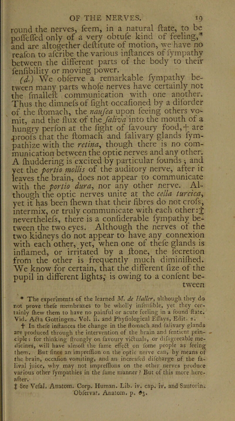 round the nerves, feem, in a natural ftate, to be pofleffed only of a very obtufe kind of feeling,* and are altogether deftitute of motion, we have no reafon to afcribe the various inftances of fympathy betwep the different parts of the body to their fenfibility or moving power. (d-) We obferve a remarkable fympathy be- tween many parts whofe nerves have certainly not the fmalieil communication with one aipther. Thus the dimnefs of fight occafioned by a diforder of the ftomach, the naufea upon feeing others vo- mit, and the flux of the Jaliva into the mouth of a hungry perfon at the fight of favoury food,-!* are 43roofs that the ftomach and falivary glands fym- pathize with the retina^ though there is no com- munication between the optic nerves and any other. A Ihuddering is excited by particular founds and yet the portio mollis of the auditory nerve, after it leaves the brain, does not appear to communicate with the portio dura, nor any other nerve. Al- though the optic nerves unite at the cella turcica, yet it has been fliewn that their fibres do not crofs, intermix, or truly communicate with each other neverthelefs, there is a confiderable fympathy be- tween the two eyes. Although the nerves of the two kidneys do not appear to have^ any connexion with each other, yet, when one of thefe glands is inflamed, or irritated by a ftone, the fecretion from the other is frequently rnuch diminilhed. We know for certain, that the different fize of the pupil in different lights,* is owing to a confent be- tween * The experiments of the learned M. de Haller, although they do not prove thefe membranes to be wholly infcnfible, yet they cer- tainly fhew them to have no painful or acute feeling in a found ftate. Vid. Afla Gottingen. Vol. ii. and Phyfiological Eflays, Edit, a, + In thefe inftances the change in the ftomach and I’alivary glands are produced throtigh the intervention of the brain and fentient prin- » ciple; for thinking ftrongly on favoury vi6luals, or difagieeabJe me- dicines, will have almoft the fame efFe6l on fome people as feeing them. But fince an impreflion on the optic nerve can, by means of the brain, occafion vomiting, and an incrcafed difcharge of the fa- lival juice, why may not impreftions on the other nerves produce various other fympathies in the fame manner ? But of this more here- after.' t See Vefal, Anatom. Corp. Human. Lib. iv. cap. iv, and Santorini Obfervat. Anatom, p. #3.