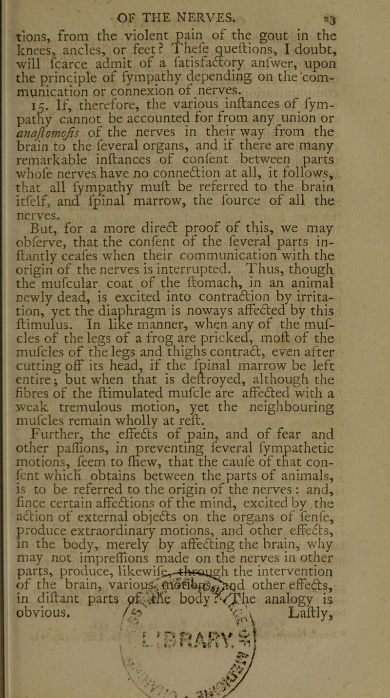 tions, from the violent ^ain of the gout in the knees, ancles, or feet ? Thefe queftions, I doubt, will fcarce admit of a fatisfadcory anfwer, upon the principle of fympathy depending on the’com- munication or connexion of nerves. If, therefore, the various inftances of fym- pathy cannot be accounted for from any union or anajiomojis of the nerves in their way from the brain to the feveral organs, and if there are many remarkable inftances of confent between parts whofe nerves have no connedlion at all, it follows, that all fympathy muft be referred to the brain itfelf, and fpinal marrow, the fource of all the nerves. But, for a more diredf proof of this, we may obferve, that the confent of the feveral parts in- ftantly ceafes when their communication with the origin of the nerves is interrupted. Thus, though the mufcular coat of the ftomach, in an animal newly dead, is excited into contradtion by irrita- tion, yet the diaphragm is noways affedted by this ftimuius. In like manner, when any of the muf- cles of the legs of a frog are pricked, moft of the mufcles of the legs and thighs contradt, even after cutting off its head, if the Ipinal marrow be left entire; but when that is deftroyed, although the fibres of the ftimulated mufcle are affedted with a weak tremulous motion, yet the neighbouring mufcles remain wholly at reft. Further, the effedts of pain, and of fear and other paffions, in preventing feveral fympathetic motions, feem to fhew, that the caufe of that con- fent which obtains between the parts of animals, is to be referred to the origin of the nerves : and, fince certain affedlions of the mind, excited by the adlion of external objedts on the organs of fenfe, produce extraordinary motions, and other effedts, in the body, merely by affedling the brain, why may not impreffions made on the nerves in other parts, produce, likewife,-^EhriP«uh the intervention of the brain, varioi^^other effedls, in diftant parts body'rQyhe analogy is obvious.