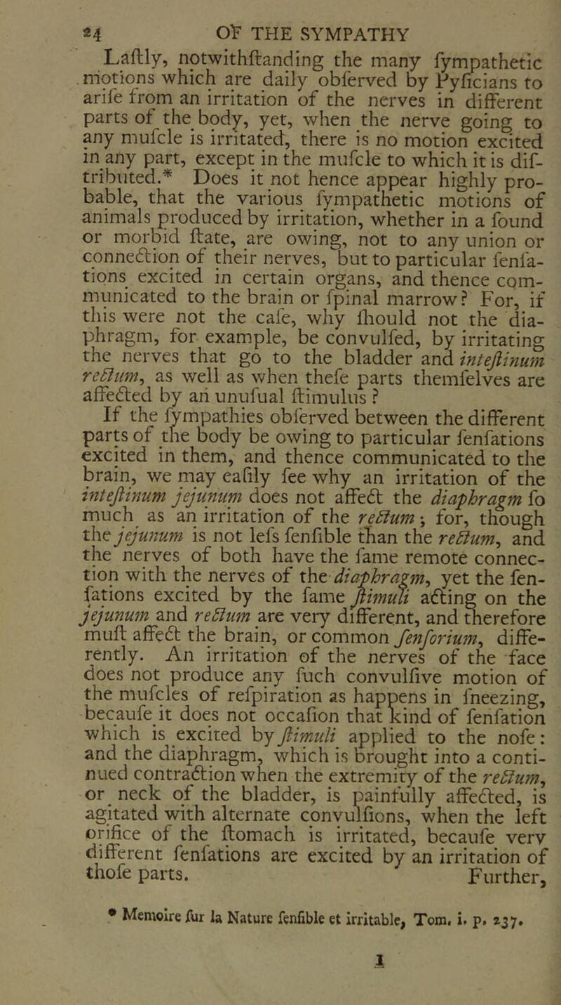 Laftly, notwithftanding the many fympathetic motions which are daily obl'erved by Pyficians to arile from an irritation of the nerves in different parts of the_ body, yet, when the nerve going to any mufcle is irritated, there is no motion excited in any part, except in the mufcle to which it is dif- tributed.* Does it not hence appear highly pro- bable, that the various fympathetic motions of animals produced by irritation, whether in a found or morbid ftate, are owing, not to any union or connexion of their nerves, but to particular fenfa- tions excited in certain organs, and thence com- municated to the brain or fpinal marrow? For, if this were not the cafe, why fliould not the dia- phragm, for example, be convulfed, by irritating the nerves that go to the bladder and intejlinum reSliim^ as well as when thefe parts themfelves are affedfed by an unufual ftimulus ? If the iympathies obferved between the different parts of the body be owing to particular fenfations excited in them, and thence communicated to the brain, we may eafily fee why an irritation of the intejlinum jejunum does not affe6t the diaphragm fo much as an irritation of the redium; for, though the jejunum is not lefs fenfible than the redium, and the nerves of both have the fame remote connec- tion with the nerves of xht diaphragm^ yet the fen- fations excited by the fame Jlmuli afting on the jejunum and redium are very different, and therefore mull affeft the brain, or common Jenforium^ diffe- rently. An irritation of the nerves of the face does not produce any fuch convulfive motion of the mufcles of refpiration as happens in fneezing, becaufe it does not occafion that kind of lenfation which is excited by Jlmuli applied to the nofe: and the diaphragm, which is brought into a conti- nued contra6lion when the extremity of the reStum^ or neck of the bladder, is painfully affefted, is agitated with alternate convulfions, when the left orifice of the ftomach is irritated, becaufe very different fenfations are excited by an irritation of thofe parts. Further, • Memoire fur la Nature fenfible et irritable, Tom. i. p. 237. 1