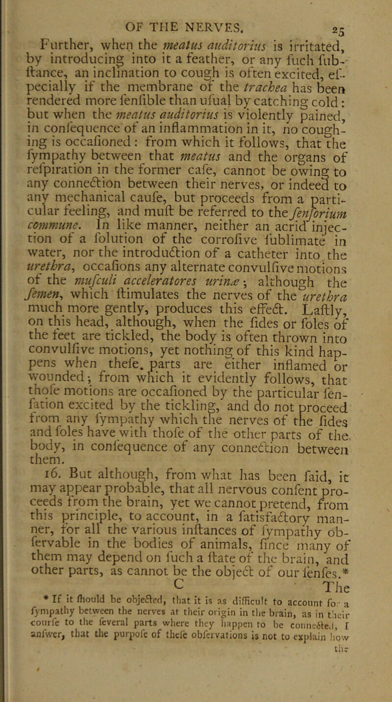 Further, meatus auditortus is irritated, by introducing into it a feather, or any fuch fub-' (lance, an inclination to cough is often excited, ef- pecially if the membrane of the trachea has been rendered more fenhble than nfiial by catching cold: but when the meatus auditorius is violently pained, in confequence of an inflammation in it, no cough- ing is occafioned ; from which it follows, that the fympathy between that meatus and the organs of relpiration in the former cafe, cannot be owing to any conneflion between their nerves, or indeed to any mechanical caufe, but proceeds from a parti- cular feeling, and mud be referred to the fenjorium commune. In like manner, neither an acrid injec- tion of a folution of the corrofive fublimate in water, nor the introdudlion of a catheter into the urethra., occafions any alternate convulfive motions of the mufculi acceleratores urin£although the Jemen., which llimulates the nerves of the urethra much more gently, produces this effe£l. Laftly, on this head, although, when the Tides or foies of the feet are tickled, the body is often thrown into convulfive motions, yet nothing of this kind hap- pens when thefe. parts are either inflamed or wounded; from which it evidently follows, that thqfe motions are occafioned by the particular fen- fation excited by the tickling, and ao not proceed from any fympathy which the nerves of the Tides and foies have with thofe of the other parts of the. body, in confequence of any connexion between them. 16. But although, from what has been faid, it may appear probable, that all nervous confent pro- ceeds from the brain, yet we cannot pretend, from this principle, to account, in a fatisfadory man- ner, for all the various inftances of fympathy ob- fervable in the bodies of animals, fnce many of them may depend on fuch a (late of the brain, and other parts, as cannot be the obiedl of ourlenfes.* C The * If it fhould be objefted, that it is as difficult to account fo • a fympathy between the nerves at their origin in the brain, as in their courfe to the feveral parts where they happen to be conne61eJ, I anfwer, that tlie purpofe of thefe obfervations is not to explain li’ow the I