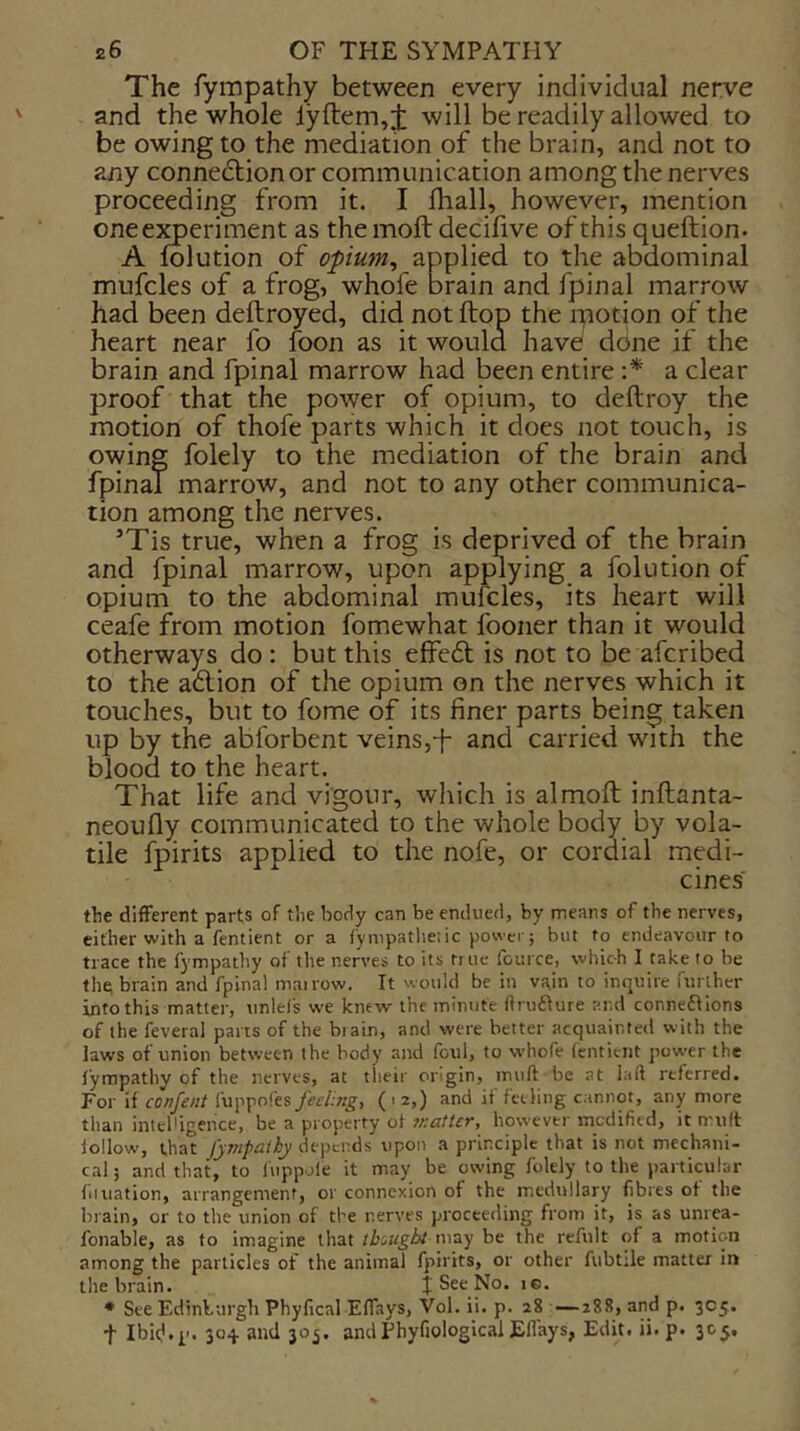 The fympathy between every individual nerve and the whole lyftem,j: will be readily allowed to be owing to the mediation of the brain, and not to any connexion or communication among the nerves proceeding from it. I Iball, however, mention one experiment as the molt decifive of this queftion. A folution of opium, applied to the abdominal mufcles of a frog, whofe brain and fpinal marrow had been deftroyed, did not ftop the ipotion pf the heart near fo foon as it would have ddne if the brain and fpinal marrow had been entire \* a clear proof that the power of opium, to deftroy the motion of thofe parts which it does not touch, is owing folely to the mediation of the brain and fpinal marrow, and not to any other communica- tion among the nerves. ’Tis true, when a frog is deprived of the brain and fpinal marrow, upon applying a folution of opium to the abdominal mufcles, its heart will ceafe from motion fomewhat fooner than it would otherways do : but this effe6t is not to be afcribed to the a6lion of the opium on the nerves which it touches, but to fome of its finer parts being taken up by the abforbent veins,-}- and carried with the blood to the heart. That life and vigour, wliich is almoft inftanta- neoufiy communicated to the whole body by vola- tile fpirits applied to the nofe, or cordial medi- cines' the different parts of the body can be endued, by means of the nerves, cither with a fentient or a fynipatlieiic power; but to endeavour to trace the fympathy of the nerves to its true fouice, which I take to be the; brain and fpinal mairow. It would be in vain to inquire further into this matter, unlefs we knew the minute ftruilure and connefllons of the feveral parts of the biain, and were better acquainted with the laws of union between the body and foul, to whofe fentient pow-er the lympathy of the nerves, at their origin, muft be at laft referred. For if confent fuppofes feeling, (i 2,) and it fethng cannot, any more than intelligence, be a property of ir.aUer, however modified, it muft follow, that fyjnpalhy depends upon a principle that is not mechani- cal; and that, to fuppofe it may be owing folely to the particular fiination, arrangement, or connexion of the medtillary fibres of the brain, or to the union of the nerves proceeding from it, is as unrea- fonable, as to imagine that thought may be the refult of a motion among the particles of the animal fpirits, or other fubtile matter in the brain. J See No. ic. * See Edinburgli Phyfical Eflays, Vol. ii. p. 28 —288, and p. 305. t IbicJ.p. 304. and 305. and Phyfiological Eflays, Edit. ii. p. 305,