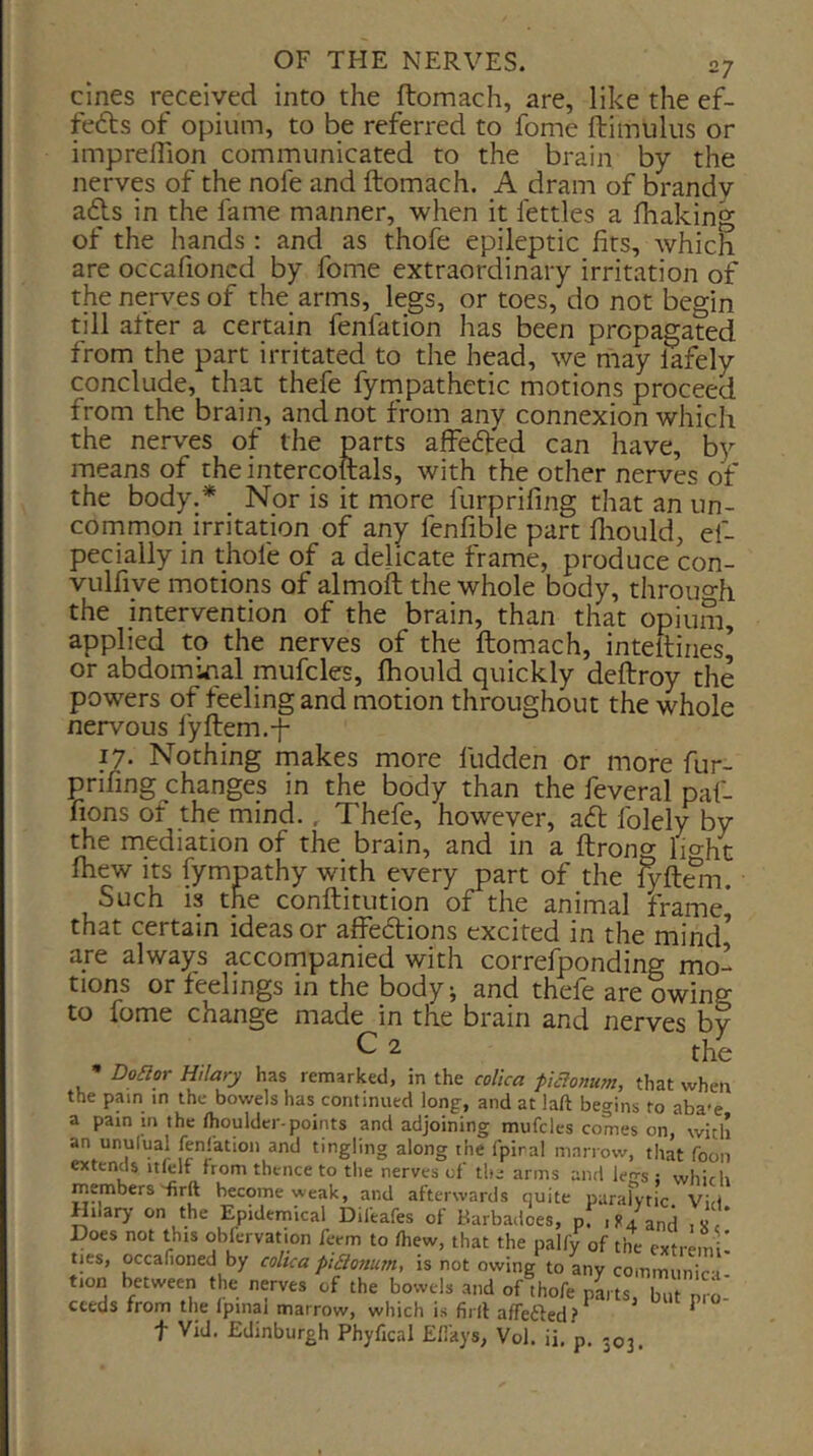 cines received into the ftomach, are, like the ef- fedbs of opium, to be referred to fome ftimuliis or imprelTion communicated to the brain by the nerves of the nofe and ftomach. A drani of brandy a<fts in the fame manner, when it fettles a fhaking of the hands : and as thofe epileptic fits, which are occafioncd by fome extraordinary irritation of the nerves of the arms, legs, or toes, do not begin till after a certain fenfation has been propagated from the part irritated to the head, we may lafely conclude, that thefe fyrnpathetic motions proceed from the brain, and not from any connexion which the nerves of the parts affefted can have, by means of the intercoftals, with the other nerves of the body.* _ Nor is it more furprifing that an un- common irritation of any fenfible part fliould, ef- pecially in thofe of a delicate frame, produce con- vulfiye motions of almoft the whole body, throuo-h the intervention of the brain, than that opiuin, applied to the nerves of the ftomach, inteftiries’ or abdominal mufcles, fhould quickly deftroy the powers of feeling and motion throughout the whole nervous fyftem.-f 17. Nothing makes more fudden or more fur- prifing changes in the body than the feveral paf- fions of the mind., Thefe, however, a6l folely by the mediation of the brain, and in a ftrong lio-ht Ihew its fympathy with every part of the {yfi^n. Such is the conftitution of the animal frame* that certain ideas or affections excited in the mind^ are always accornpanied with corresponding mo- tions or feelings in the body j and thefe are owing to fome change made in the brain and nerves by ^ ^ the Doflor Hilary has remarked, in the colica fiBonum, that when the pain m the bowels has continued long, and at laft begins to aba-e a pam in the ihoulder-points and adjoining mufcles comes on, with an unufual fenfation and tingling along the fpiral marrow, that foon extends itfelf from thence to the nerves of the arms and legs ; which members'firft become weak, and afterwards quite paralytic Vid Hilary on the Epidemical Difeafes of Barbadoes, pf .ft/and .x f Does not this obfervation feem to fhew, that the palfy of the extremi- ties, occaf.oned by coltca piacnum, is not owing to any communic i- tion between the nyves of the bowels and of thofe pLts, but pro- ceeds from the Ipinal marrow, which is firll afTefted? t Vid. Edinburgh Phyfical E/Ikys, Vol. ii. p. 303.