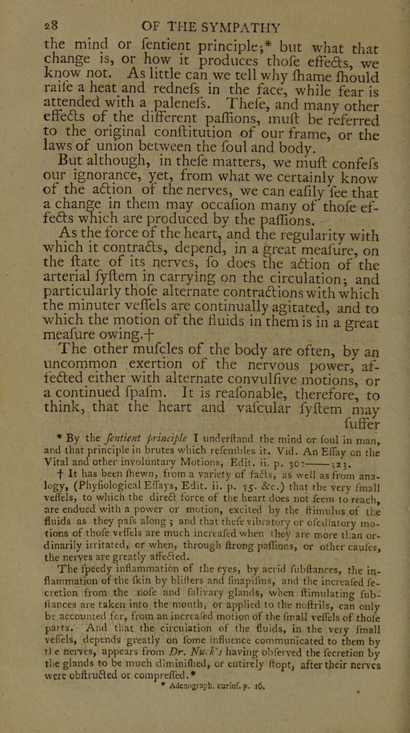 the mind or fentient principle;* but what that change is, or how it produces thofe effecfls, we kipw not. As little can we tell why fhame Ihould raife a heat and rednefs in the face, while fear is attended with a palenefs. Thefe, and many other effefts of the different paffions, mufl be referred to the original conftitution of our frame, or the laws of union between the foul and body. But although, in thefe matters, we mufl confefs our ignorance, yet, from what we certainly know of the aftion of the nerves, we can eafily fee that a change in them may occafion many of thofe ef- fefts which are produced by the paffions. As the force of the heart, and the regularity with which it contradts, depend, in a great meafure, on the ftate of its nerves, fo does the adtion of the arterial fyflem in carrying on the circulation; and particularly thofe alternate contradlions with which the minuter veffels are continually agitated, and to which the rnotion of the fluids in them is in a great meafure owing.-f The other mufcles of the body are often, by an uncomrnon exertion of the nervous power, af- fedled either with alternate convulfive motions, or a continued fpafm. It is reafonable, therefore, to think, that the heart and vafcular fyflem may fuffer * By the fentient principle I iinderftand the mind or foul in man, and that principle in brutes which refembles it. Vid. An Eflay on the Vital and other involuntary Motions, Edit. ii. p. 307 -323. t It has been (hewn, from a variety of fafts, as well as from ana- logy, (PhyfiologicalEflays, Edit, ii. p. 35. &c.) that the very fmall veffels, to which the direft force of the heart does not feem to reach, are endued with a power or motion, excited by the ftimulus of the fluids as they pafs along j and that thefe vibratory or ofcillatory mo- tions of thofe veffels are much inercafed when they are more tf.an or- dinarily irritated, or when, through ftrong paffions, or other caufes, the nerves are greatly affe8ed. The fpeedy inflammation of the eyes, by acrid Aibflances, the in- flammation of the fkin by blillers and finapifms, and tlie increafed fe- cretion from the iiofe and falivary glands, when ftimulating fub- itances are taken into the mouth, or applied to the noftriis, can only be accounted for, from an incrcaled motion of the fmall veffels of thofe parts. And that the circulation of the fluids, in the very fmall veffels, depends greatly on fome influence communicated to them by tl e nerves, appears from Dr. Muck's having obfei ved the I’ecretion by the glands to be much diminiflied, or entirely ffopt, after their nerves were obftrudled or coinprefled. * • Adcnnjraph. curiof. p. 16.