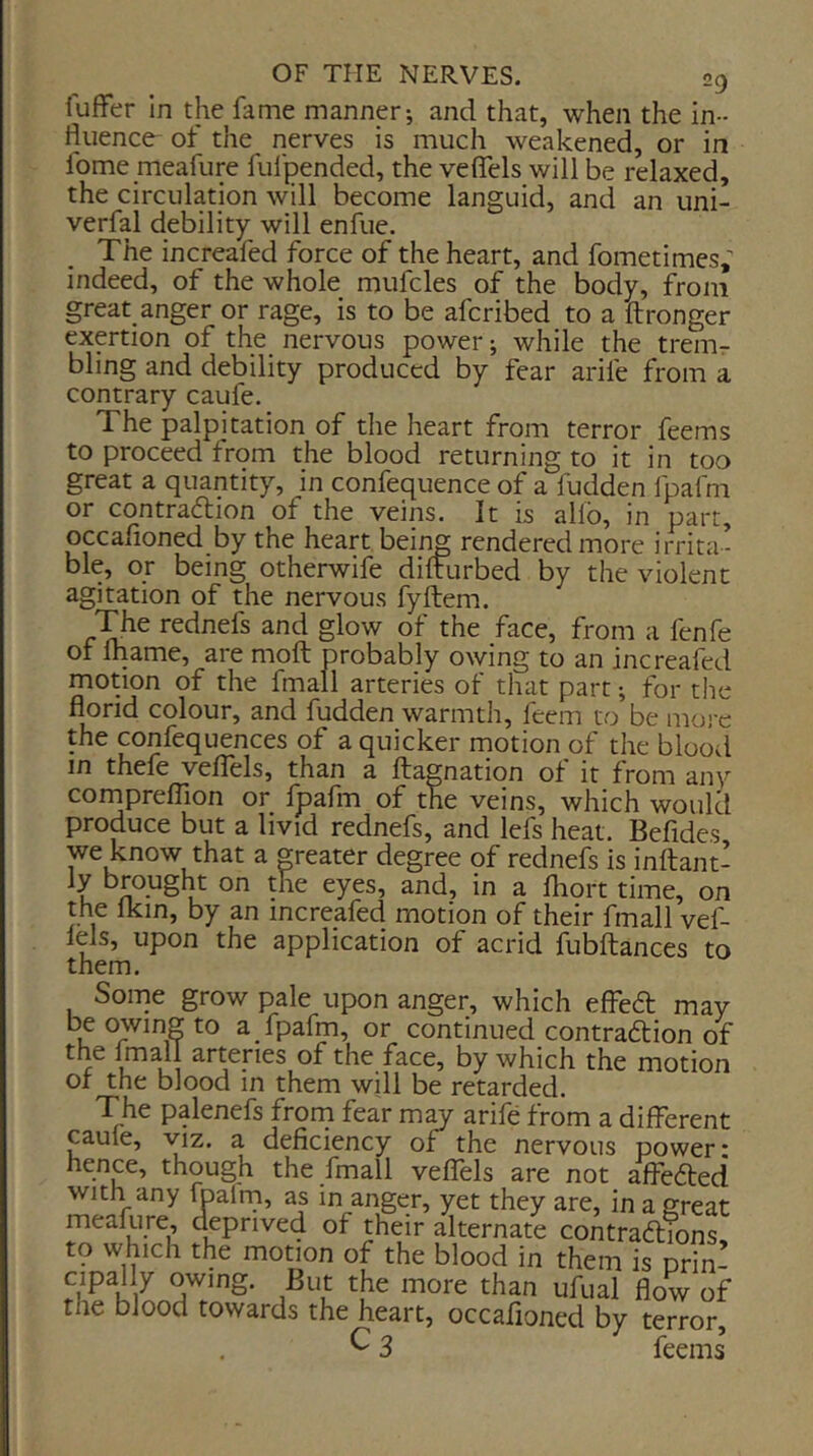 iuffer In the fame manner-, and that, when the in- fluence- of the nerves is much weakened, or in fome meafure fulpended, the veflels will be relaxed, the circulation will become languid, and an uni- verfal debility will enfue. The increafed force of the heart, and fometimes,- indeed, of the whole mufcles of the body, from great anger or rage, is to be afcribed to a ftronger exertion of the nervous power; while the treiUr bling and debility produced by fear arife from a contrary caule. The palpitation of the heart from terror feems to proceed from the blood returning to it in too great a quantity, in confequence of a fudden Ipafm or contraction of the veins. It is allb, in part, occafioned by the heart bein^ rendered more irrita - ble, or being otherwife difturbed by the violent agitation of the nervous fyftem. The rednefs and glow of the face, from a fenfe of ftiame, are moft probably owing to an increafed motion of the fmall arteries of that part; for the florid colour, and fudden warmth, feem to be mo)-e the confequences of a quicker motion of the bloovl in thefe velTels, than a ftagnation of it from any cornprefTion or fpafm of the veins, which would produce but a livid rednefs, and lefs heat. Befides we know that a greater degree of rednefs is inftant- ly brought on the eyes, and, in a fliort time, on the ikin, by an increafed motion of their fmall vef- lels, upon the application of acrid fubftances to them. Some grow pale upon anger, which effeCt may be owing to a fpafm, or continued contraction of the Imall arteries of the face, by which the motion or the blood in them will be retarded. The palenefs from fear m^ arile from a different pufe, VIZ. a deficiency of the nervous power- hence, though the fmall velTels are not afleCted with any fbalrn, as in anger, yet they are, in a great meafure, deprived of their alternate contractions to which the motion of the blood in them is prim flow of the blood towards the heart, occafioned by terror, ^ 3 feems