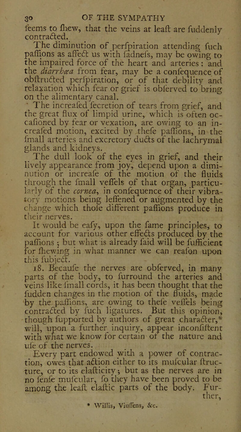 feems to fliew, that the veins at lead are fuddenly contradled. The diminution of perfpiration attending fuch paflions as affeft us with fadnefs, may be owing to the impaired force of the heart and arteries : and the diarrhoea from fear, may be a confequence of obftrufted perfpiration, or of that debility and relaxation which fear or grief is oblerved to bring on the alimentary canal. ■ The increafed fecretion of tears from grief, and the great flux of limpid urine, which is often oc- cafioned by fear or vexation, are owing to an in- creafed motion, excited by thefe palTions, in the fmall arteries and excretory dudls of the lachrymal glands and kidneys. _ The dull look of the eyes in grief, and their lively appearance from joy, depend upon a dimi- nution or increafe of the motion of the fluids through the fmall velTels of that organ, particu- larly of the cornea^ in confequence ot their vibra- tory motions being leffened or augmented by the change which thofe different palTions produce in their nerves. It would be eafy, upon the fame principles, to account for various other effects produced by the paflions \ but what is already faid will be fufffcient for fliewing in what manner we can reafon upon this fubjedt. 18. Becaufe the nerves are obferved, in many parts of the body, to furround the arteries and veins like fmall cords, it has been thought that the fudden changes in the motion of the fluids, made 'by the paflions, are 9wing to thefe velfels being contrafted by fuch ligatures. But this opinion, though fupported by authors of great character,* will,^upon a further inquiry, appear inconfiltent with what we know for certain of the nature and ufe of the nerves. Every part endowed witli a power of contrac- tion, owes that adlion either to its mufcular ftruc- ture, or to its elafticitybut as the nerves are in no fenfe mufcular, fo they have been proved to be among the leafl; elaftic parts of the body. Fur- ther, ♦ Willis, Viuflens, &c.