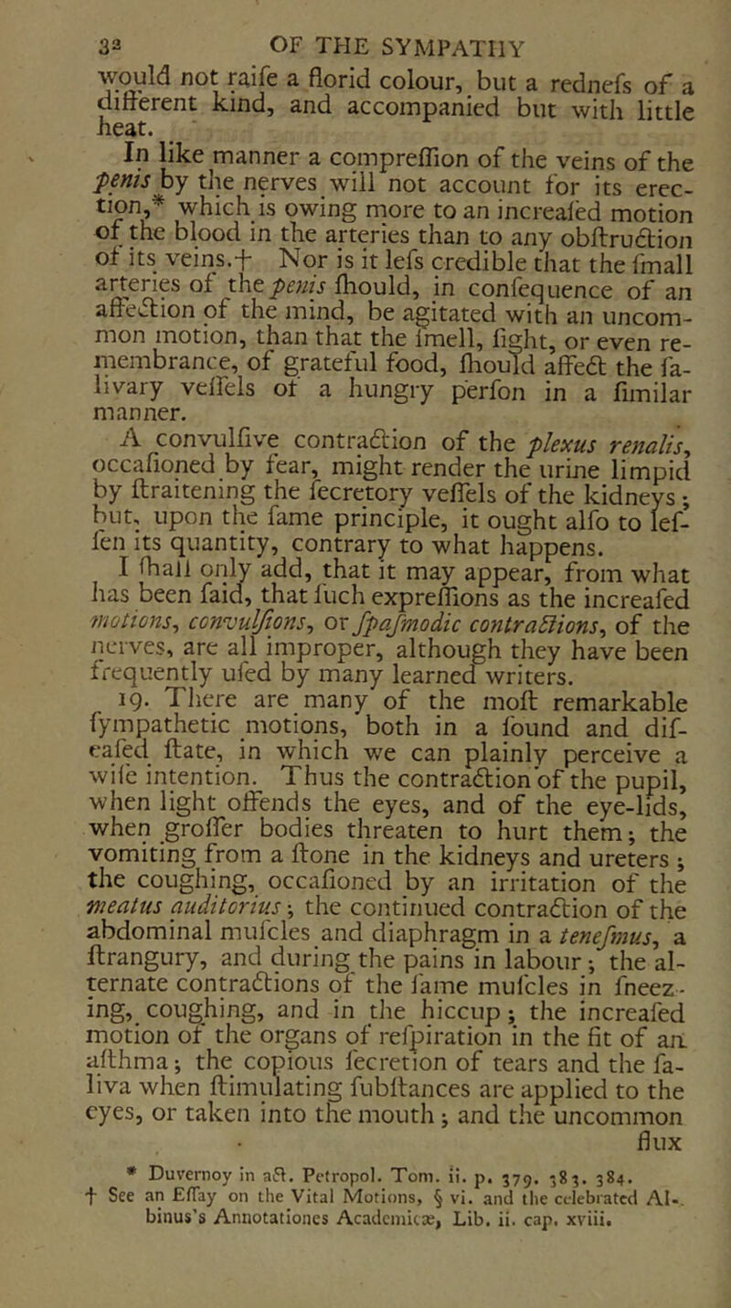 would not raife a florid colour, but a rednefs of a ditterent kind, and accompanied but with little heat. In like manner a comprelTion of the veins of the fenis by the nerves will not account for its erec- tion,* which is owing more to an increaled motion of the blood in the arteries than to any obftruftion of its veins.f Nor is it lefs credible that the fmall arteries of theyjmV fliould, in confequence of an affe^Slion of the mind, be agitated with an uncom- mon motion, than that the Imell, fight, or even re- membrance, of grateful food, fhould affedt the fa- livary veifels of a hungry perfon in a fimilar manner. A convulfive contraftion of the plexus renalis, occafioned by fear, might render the urine limpid by ftraitening the fecretory veffels of the kidneys ; but, upon the fame principle, it ought alfo to lef- fen its quantity, contrary to what happens. I fhall only add, that it may appear, from what has been faid, that fuch expreflions as the increafed wotions^ ccnvul/ions, or fpajmodic contraEiions^ of the nerves, are all improper, although they have been frequently ufed by many learned writers. 19. Tliere are many of the moft remarkable fympathetic motions, both in a found and dif- eafed ftate, in which we can plainly perceive a wife intention. Thus the contraftionbf the pupil, when light offends the eyes, and of the eye-lids, when groffer bodies threaten to hurt them *, the vomiting from a flone in the kidneys and ureters ; the coughing, occafioned by an irritation of the meatus auditorius the continued contra6fion of the abdominal mufcles and diaphragm in a tenefmus^ a ftrangury, and during the pains in labour the al- ternate contra6fions of the fame mufcles in fneez- ing, coughing, and in the hiccup; the increafed motion of the organs of refpiration in the fit of an allhma; the copious fecretion of tears and the fa- liva when ftimulating fubffances are applied to the eyes, or taken into the mouth j and the uncommon flux * Duvernoy in aft. Pctropol. Tom. ii. p. 379. -83. 384. t See an Eflay on the Vital Motions, § vi. and the celebrated AI-. binus’s Annotationes Acadciiiicx, Lib. ii. cap. xviii.