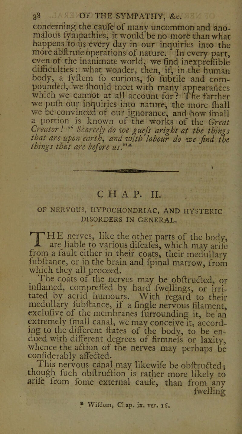concerning the caufe of many uncommon and ano- malous fympathies, it would be no more than what happens to us every day in our inquiries into the more abftrufe operations of nature. In every part, eyen ot the inanimate world, we find inexprefllble difficulties: what wonder, then, if, in the human body, a fyftem fo curious, fo fubtile and com- pounded, we fhould meet with many appearances which we cannot at all account forThe farther we pufli our inouiries into nature, the more fhall we be convinced of our ignorance, and-how fmall a portion is known of the works of the Great Creator! “ Scarcely do we guefs aright at the things that are upon earthy and with la,hour do we find the things that are before usP* \ C H A P. II. OF NERVOUS, HYPOCHONDRIAC, AND HYSTERIC DISORDERS IN GENERAL. The nerves, like the other parts of the body, are liable to various difeafes, which may aril'e from a fault either in their coats, their medullary fubftance, or in the brain and fpinal marrow, f^rom which they all proceed. The coats of the nerves may be obflrudLed, or inflamed, comprefied by hard dwellings, or irri- tated by acrid humours. With regard to their medullary fubftance, if a Angle nervous filament, exclufive of the membranes furrounding it, be'an extremely fmall canal, we may conceive it, accord- ing to the diflTerent ftates of the body, to be en- dued with different degrees of firmnefs or laxity, whence the adlion of the nerves may perhaps be confiderably affedted. This nervous canal may likewife be obftrudled; though fuch obftrudtion is rather more likely to arile from fome external caufe, than from any fwelling * Wildom, Cl ap. ix. ver. i5.