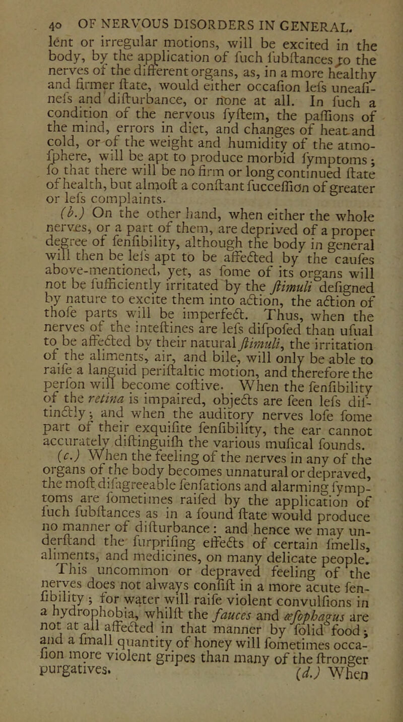 lent or irregular motions, will be excited in the body, by the application of fuch fubftances j:o the nerves oi the different organs, as, in a more healthy and hrmp ftate, would either occafion lefs uneafi- nels and difturbance, or none at all. In fuch a condition of the nervous fyftem, the paffions of the mind, errors in diet, and changes of heat and cold, or of the weight and humidity of the atmo- ^here, will be apt to produce morbid fymptoms ; fo that there will be no firm or long continued ftate of health, but almoft a conftant fucceflion of greater or lefs complaints. (b.) On the other hand, when either the whole nerv£s, or a part of them, are deprived of a proper degree of fenfibility, although the body in general will then be lefs apt to be affefted by the caufes above-mentioned, yet, as fome of its organs will not be fufficiently irritated by the ftimuli defigned by nature to excite them into aftion, the aftion of thofe parts will be imperfeft. Thus, when the nerves of the inteftines are lefs difpofed than ufual to be affe/fted by their natural ftimuli, the irritation of the aliments, air, and bile, will only be able to raife a languid periftaltic motion, and therefore the perlbn will become coftive. When the fenfibility of the rethia is impaired, o^edls are feen lefs dil- tindly; and when the auditory nerves lofe fome part of their exquifite fenfibility, the ear cannot accurately diftmguifh the various mufical founds. (c.) When the feeling of the nerves in any of the organs of the body becomes unnatural or depraved, the moft.difagreeable fenfations and alarming fymp- toms are fometimes raifed by the application of luch fubftances as in a found ftate would produce no manner of difturbance : and hence we may un- derftand the^ furprifing eftefts of certain fmells, aliments, and medicines, on many delicate people. This uncommon or depraved feeling of the nerves does not always confift in a more acute fen- “oility ; for water will raife violent convulfions in a hydrophobia, whilft the fauces and (efopha?us are affected in that manner by folid food; and a fmall quantity of honey will fometimes occa- lion mpre violent gripes than many of the ftronger purgatives. ^d,) When