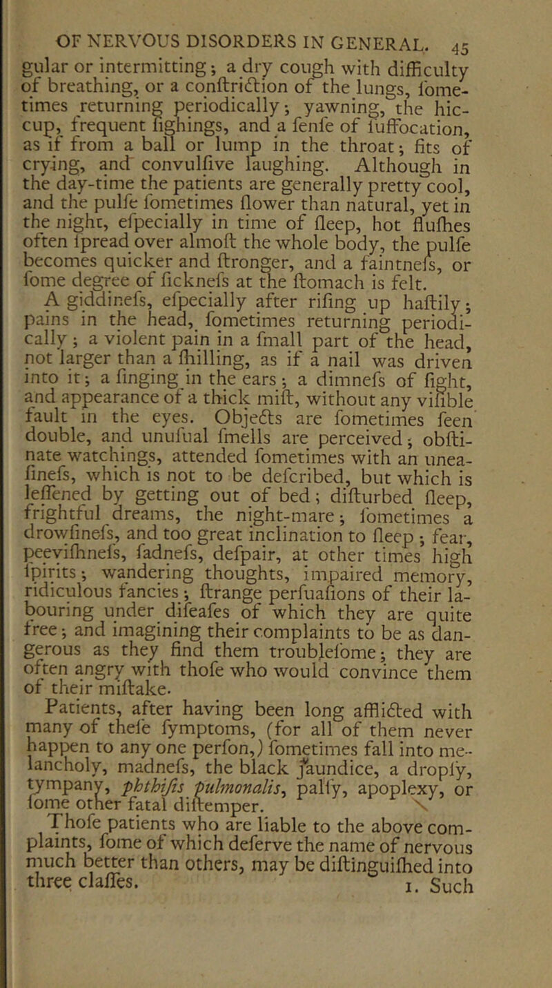 gular or intermitting; a dry cough with difficulty of breathing, or a cqnftridlion of the lungs, fome- times returning periodically; yawning, the hic- cup, frequent fighings, and a fenfe of luffocation, as if from a ball or lump in the throat; fits of crying, and' convulfive laughing. Although in the day-time the patients are generally pretty cool, and the pulfe fometimes flower than natural, yet in the night, efpecially in time of deep, hot fluffies often ipread over almoft the whole body, the pulfe becomes quicker and ftronger, and a faintnefs, or fome degree of ficknefs at the ftomach is felt. A giddinefs, efpecially after rifing up haftily; pains in the head, fometimes returning periodi- cally ; a violent pain in a fmall part of the head, not larger than a ffiilling, as if a nail was driven into it; a finging in the ears ; a dimnefs of fight, and appearance of a thick mift, without any vifible fault in the eyes. Objedts are fometimes feen double, and unufual fmells are perceived; obfti- nate watchings, attended fometimes with an unea- finefs, which is not to be defcribed, but which is lefTened by getting out of bed; difturbed deep, frightful dreams, the night-mare; fometimes a drowdnefs, and too great inclination to deep ; fear, peevifhnefs, fadnefs, defpair, at other times high Ipirits; wandering thoughts, impaired memory, ridiculous fancies; ftrange perfuafions of their la- bouring under difeafes of which they are quite tree; and imagining their complaints to be as dan- gerous as they dnd them troublefome; they are often angry with thofe who would convince them of their miflake. Patients, after having been long afflidted with many of thefe fymptoms, (for all of them never happen to any one perfon,) fometimes fall into me- lancholy, madnefs, the black jaundice, a droply, ^mpany, phthijis ptdmonalis, pal'fy, apoplexy, or fome other fatal diltemper. r ^7 > Thofe patienw who are liable to the above com- plaints, fome ot which deferve the name of nervous much better than others, may be diftinguifhed into three clafTes. i. g^ch