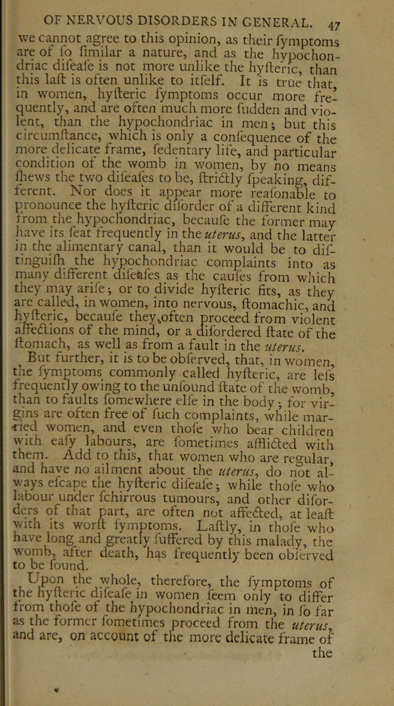 we cannot agree to this opinion, as their fymptoms are of fo fimilar a nature, and as the hypochon- driac difeafe is not more unlike the hyftenc, than this laft is often unlike to itfelf. It is true that in women, hyfteric fymptoms occur more fre- quently, and are often much more fudden and vio- lent, than the hypochondriac in men; but this circLimftance, which is only a confequence of the more delicate frame, fedentary life, and particular condition of the womb in women, by no means fliews the tv/o difeafes to be, ftridly fpeaking, dif- ferent. Nor does it appear more reafonable to pronounce the hyfteric diforder of a different kind trom the hypochondriac, becaufe the former may have its feat frequently in uterus^ and the latter in the alimentary canal, than it would be to dif- tinguifh the hypochondriac complaints into as many different difeftfes as the caufes from which they may arife; or to divide hyfteric fits, as they are called, in women, into nervous, ftomachic, and hyfteric, becaufe they^often proceed from violent affe<ftions of the mind, or a difordered ftate of the ftomach, as well as from a fault in the uterus. But further, it is to be obferved, that, in women, the fymptoms commonly called hyfteric, are lefs frequently owing to the unfound ftate of the womb, than to faults fomewhere elfe in the body; for vir- gins are often free of fuch complaints, while mar- -ried women, and even thofe who bear children with eafy labours, are fometimes afflidted with them. Add to this, that women who are regular, and have no ailment about the uterus^ do not al- ways efcape the hyfteric difeafe; while thofe who labour under fchirrous tumours, and other dilbr- ders of that part, are often not affedted, at leaft with Its worft fymptoms. Laftly, in thofe who have long and greatly fuffered by this malady, the womb, after death, has frequently been obferved to be found. Upo^ whole, therefore, the fymptoms of the hyfteric difeafe in women feem only to differ from thofe of the hypochondriac in men, in fo far as the former fometimes proceed from the uterus and are, on account of the more delicate frame oi the ♦
