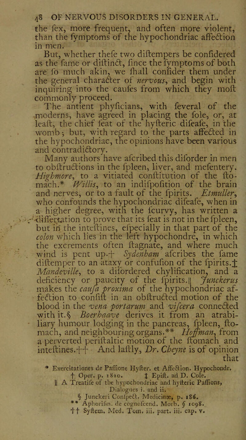 the fex, more frequent, and often more violent, than the fymptoms of the hypochondriac affedlion in men. But, whether thefe two diftempers be confidered as the fame or diftinft, fince the fymptoms of both are fo much akin, we lhall confider them under the general character of nervous^ and begin with inquiring into the caufcs from which they moft commonly proceed. The antient phyficians, with feveral of the -moderns, have agreed in placing the foie, or, at leaft, the chief feat of the hyfteric difeafe, in the womb *, but, with regard to the parts affedted in the hypochondriac, the opinions have been various and contradiftory. Many authors have afcribed this diforder in men to obftruftions in the fpleen, liver, and mefentery. Highmore, to a vitiated conftitution of the fto- mach.* Willis, to an indifpofition of the brain and nerves, or to a fault of the fpirits. Etmiiller, who confounds the hypochondriac difeafe, when in a- higher degree, with the fcurvy, has written a - liilfertation to prove that its feat is not in the fpleen, but in' the inteftines, efpecially in that part of the colon which lies in the left hypochondre, in which the excrements often ftagnate, and where much wind is pent up.-f Sydenham afcribes the fame diftemper to an ataxy or confufion of the fpirits.i Mandeville, to a dilbrdered chylification, and a deficiency or paucity of the fpirits.il Junckerus makes the caufa proxtma of the hypochondriac af- fection to confilt in an obftruCted motion of the blood in the vena port arum and vifcera connected with it.§ Boerhaave derives it from an atrabi- liary humour lodging in the pancreas, ^leen, fto- mach, and neighbouring organs.** Hoff77ian, from a perverted periftaltic motion of the ftomach and inteftines.f-f And laftly. Dr. Cheyne is of opinion that • Exercitationes de Pafl'ione Hyfter. et Affcflion. Hypochondr. f Oper. p. iSio. J Epift. ad D. Cole. II A Treatife of the hypochondriac and hylteric Paflions, Dialogues i. and ii. § Junckerl Conlpeft. Medicinx, p. iSfi. *• Aphorilin. de cognofcend. Morb. ^ 1098. ft Syftem, Med. Tom, iii. part. iii. cap. v.