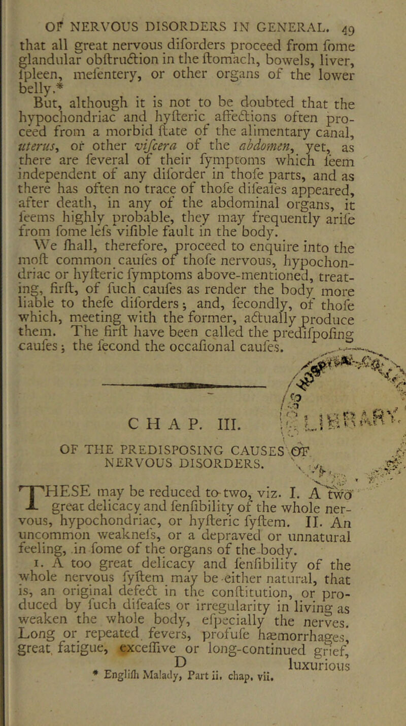 that all great nervous diforders proceed from fome glandular obftruftion in the ftomach, bowels, liver, Ipleen, melentery, or other organs of the lower belly.* But, although it is not to be doubted that the hypochondriac and hyfteric^ affe£tions often pro- ceed from a morbid ftate of the alimentary canal, uterus^ or other vijcera ot the abdomen^ yet, as there are feveral of their fymptoms which leem '' independent of any diforder in thofe parts, and as there has often no trace of thofe difeafes appeared, after death, in any of the abdominal organs, it feems highly probable, they may frequently arife from fome lefsVifible fault in the body. We fhall, therefore, proceed to enquire into the moft common caufes of thofe nervous, hypochon- driac or hyfteric fymptoms above-mentioned, treat- ing, firfl;, of fuch caufes as render the body more liable to thefe diforders j and, fecondly, of thofe which, meeting with the former, adtually produce them. The firft have been called the predifpofing caufes i the fecond the occafional caufes- CHAP. III. i V, L OF THE PREDISPOSING CAUSES OF NERVOUS DISORDERS. These may be reduced to-two, viz. I. Atwci great delicacy and fenfibility of the whole ner- vous, hypochondriac, or hyfteric fyftem. II. An uncommoji weaknefs, or a depraved or unnatural feeling, in fome of the organs of the-body. I. A too great delicacy and lenfibility of the whole nervous fyftem may be -either natural, that is, an original defeft in the conftitution, or pro- duced by luch difeafes or irregularity in livino as weaken the whole body, efpecially the nerves. Long or repeated fevers, profufe haemorrhages* great, fatigue, exceffive or long-continued grief. * Englifh Malady, Part li. chap, vii. luxurious