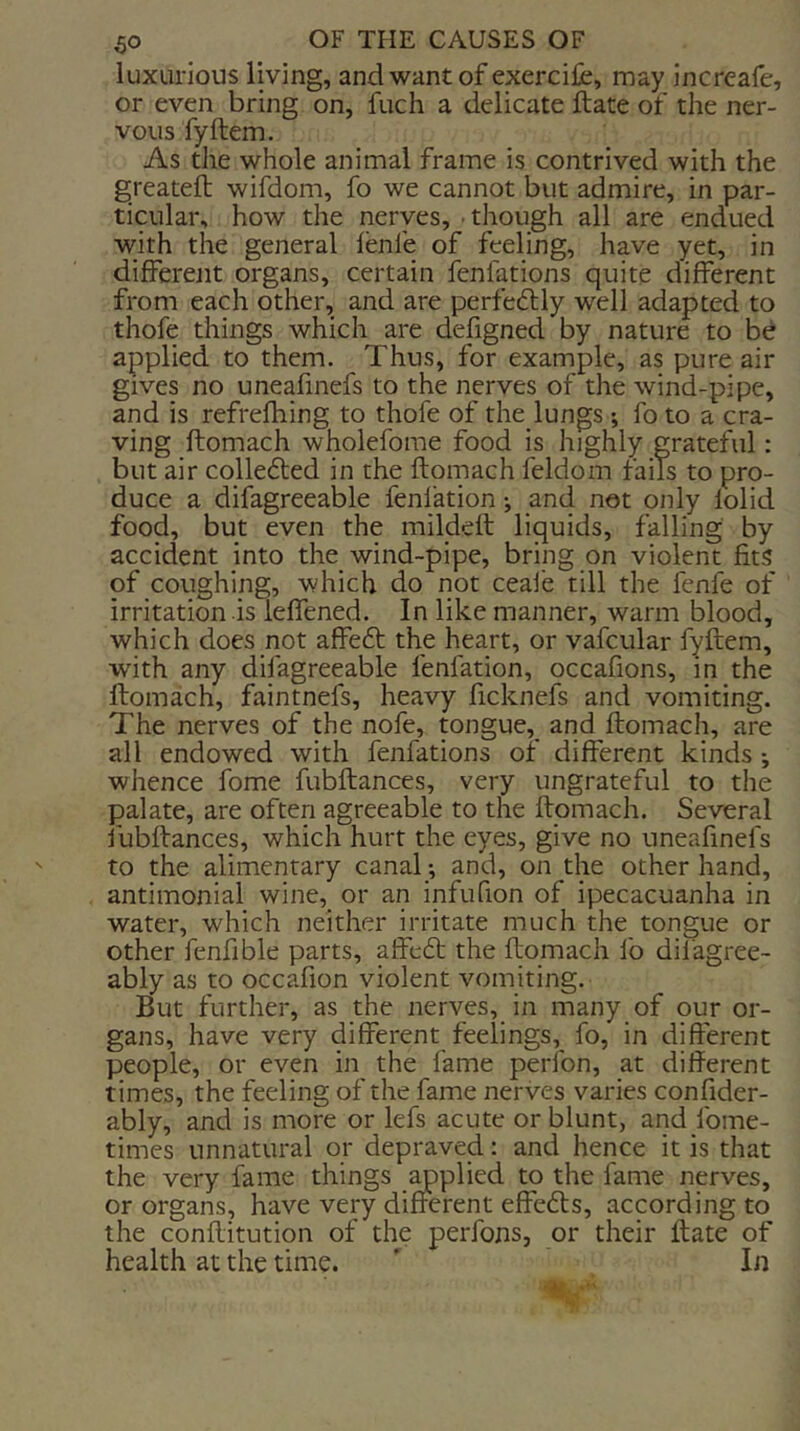 luxurious living, and want of exercifc, may increafe, or even bring on, fuch a delicate ftate of the ner- vous fyftem. As the whole animal frame is contrived with the greatefl wifdom, fo we cannot but admire, in par- ticular, how the nerves, though all are endued with the general lenfe of feeling, have yet, in different organs, certain fenfations quite different from each other, and are perfeftly well adapted to thofe things which are defigned by nature to b^ applied to them. Thus, for example, as pure air gives no uneafmefs to the nerves of the wind-pipe, and is refrefhing to thofe of the lungs ; fo to a cra- ving ftomach wholefome food is highly grateful: but air collefted in the ftomach feldom fails to pro- duce a difagreeable fenfation; and not only folid food, but even the mildeft liquids, falling by accident into the wind-pipe, bring on violent fits of coughing, which do not ceai'e till the fenfe of irritation is leffened. In like manner, warm blood, which does not affe£t the heart, or vafcular fyftem, with any difagreeable fenfation, occafions, in the ftomach, faintnefs, heavy ficknefs and vomiting. The nerves of the nofe, mngue, and ftomach, are all endowed with fenfations of different kinds ; whence fome fubftances, very ungrateful to the palate, are often agreeable to the ftomach. Several fubftances, which hurt the eyes, give no uneafinefs to the alimentary canal; and, on the other hand, antimonial wine,_ or an infufion of ipecacuanha in water, which neither irritate much the tongue or other fenfible parts, affecft the ftomach fo difagree- ably as to occafion violent vomiting. But further, as the nerves, in many of our or- gans, have very different feelings, fo, in different people, or even in the fame perfon, at different times, the feeling of the fame nerves varies confider- ably, and is more or lefs acute or blunt, and fome- times unnatural or depraved: and hence it is that the very fame things ^plied to the fame nerves, or organs, have very different effefts, according to the conftitution of the perfons, or their ftate of health at the time. ' In