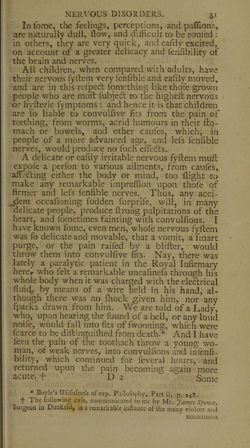 In Ibme, the feelings, perceptions, and pafiions, are naturally dull, flow, and difficult to be rouled : in others, they are very quick, and ealily excited,^ on account ot a greater delicacy and fenfibility or the brain and nerves. All children, when compared with adults, have their nervous fyllem very lenfible and eafily moved, and are in this relpedt lomething like thofe grown people who are moft fubjedt to the highefl: nervous or hyfteric fymptoms : and hence it is that children are lb liable to convulfive fits from the pain of teething, from worms, acrid humours in their fto- mach or bowels, and other caufes, which, in people of a more advanced age, and lefs fenfible nerves, would produce no fuch effedts. A delicate or eafily irritable nervous fyftem mull expofe a perfon to various ailments, from caufes, affedting either the body or mind, too flight to make any remarkable impreffion upon thofe of firmer and lefs fenfible nerves. Thus, any acci- ^dent occafioning fudden furprife, will, in many delicate people, produce ftrong palpitations of the heart, and fometimes fainting with convulfions. I have known fome, even men, whole nervous fyftem was fo delicate and movable, that a vomit, a fmart purge, or the pain raifed by a blifter, would throw them into convulfive fits. Nay, there was lately a paralytic patient in the Royal Infirmary heret who felt a remarkable uneafinefs through his whole body when it was charged with the eledrical fluic^ by means of a wire held in his hand, al- though there was no fhock ^iven him, nor any fparks drawn from him. We are told of a Lady, who, upon hearing the found of a bell, or any loud noife, would fall into fits of fwooning, which were fcarce to be difiiinguiffied from death.* And I have feen the pain of the toothach throw a young wo- man, of weak nerves, into convulfions and infenfi- bility, which continued for feveral hours, and returned upon the pain becoming again more acute, t D 2 Some * Boyle’s Ufdfulnefs of exp. Puilofophy, Part ii. p. f The following cafe, commnnicateci to me by Mr. James Spence, Surgeon in Dunkeld, is a remarkable inftance of the many violent and uncommon